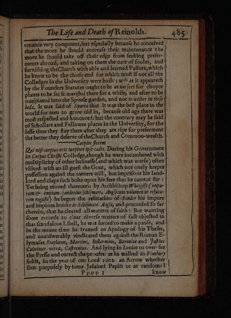 tenance very competent, but efpecially becaufe he conceived that the more he thould encreafe their maintenance the mote he fhould take off their edge from feeking prefer- ments abroad, and taking on them the cure’of foules, and farnifhing theChurch with able and learned Paftors, which | he knew to be the chiefeend for which moft if not all the Colledges in the Univerfity were buile 5 wo as it appeareth by the Founders Statutes ought tobe as nurfers for choyce plants to be fet &amp; nonrifbed there for a while, and after to be tran{planted into the Spoufe garden, and not to wither in thefe | beds, Ic was faid of Sparta that it was the beft place in the world for men to grow Old in, becaufe old age there was mot refpected and honoured: but the contrary may be faid | of Schollars and Fellowes places in the Univerfity, for the} leffe time they ftay there after they are ripe for preferment the better they deferve of cheChurch and Common-wealth. | —=Carpite florem : Oui nift carptus-evit turpiter ipfe cadit. During his Government in Corpus Chrifti Colledge,though he were incumbered' with multiplicity of other bufinefle(and'which was worfe) often vificed: with an ill gueft che Gout, whichnot onely keepes| poffeffion againft the owners will, but imprifons his land- lord'and claps farch bolts upon his feet'thathe cannot ftir : Yet being moved thereunto ‘by Archbifhop Wbitgift (impu- ramé impium&gt;|anderiue (chi{mate,: Anglicano volumen ut refuta- rem rogufti) he begun: the. refutation’ of Sander his impure and impious booke de Schifmate Angli; and proceeded fo far cherein, that-he cleared all matters of faith: But wanting: fome records to clear diverfe matters of fact objected in that {candalous Libell, he was forcedto make a paufe, ands in the:meane time he tramed: an Apology of his Thefes, |: and’ unanfwerably vindicated them againft the Roman E-: lymafes. Stapleton, Martine, Bellarmine, Baronius and Fuftius- Calvinus vetra, Caftrencus.. And lying in London to over- fee the Prefle and:corre&amp; theproofes: as he walked’ in Finsbury fields, in the year of our Lord 1602: an Arrow: whether {hot purpofely by fome Jefuited Papift or at random: I | Popp 3 know /