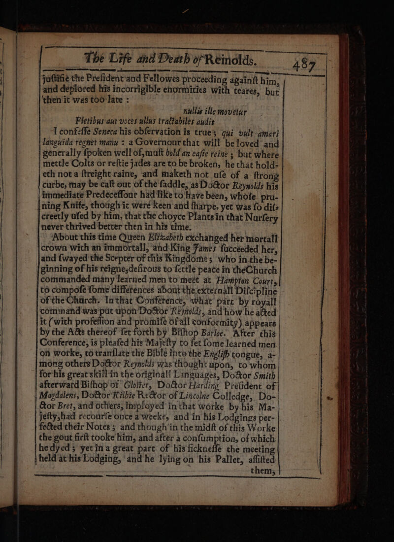 A RR POMP LI SS. AOR SPOTS Ee WEE PagEte kc, ape nore cee The Life and Death of Reinodlds. 48% | juttifie the Prefident'and Fellowes proceeding againft him : ran and deplored his incorrigible enormities with teares, but ‘then it was too late : nullis ille movetur Fletibus aut voces allus tradtabiles audit I confeffe Seneca his obfervation is trues gui vult- amari languida regnet manu : aGovernour that will beloved and generally fpoken well of,matt hold an cafe reine ; but where mettle Colts or reftie jades are to be broken, he that hold- | jeth nota ftreight raine, and maketh not ufe of a ftrong curbe, thay be caft out of the faddle, ‘as Doctor Reynolds his immediate Predeceffour had like to! have been, whofe. pru- ning Knife, though it werd Keen and fharpe, yet was fo dit creetly ufed by him, that the choyce Plants in that Nurfery | never thrived better then in his time. About this time Queen Elizabeth exchanged her mortall crown Wich an immortall, ‘and:King Fames fucceeded her, and fwayed the Scepter of this Kingdome; who in the be- ginning of his reigne.defirous to fettle peace in théChurch commanded many learned men to’ meét at Hampton Courts, to compote fome diffetences about the external Difcipline of the Church. In that Conférenct, ‘What parc’ by royall command was put upon Dottor Rejiold:, and how he a@ed it (with profeifion and promife 6f'all conformity) appears | by the Acts thereof fet forth by ened Barloe. Atter this Conference, is pléeafed his Majefty to fet fome learned men. on worke, co tranflate the Bible into the Englifh congue, a- mong others Dottor Reynolds was thought upon, to whom for'his great skill-in the original! Languages, Doctor Smith afterward Bifhop of Glofter, Door Harding Prefident of Magdalens, Dottor Kilbie ReXor of Lincolne Colledge, Do-' Cor Bret, and others, imployed in that worke by his Ma- jeftyshad recourfe once aweeke, and in his Lodgings per- |. fe&amp;ted their Notes ; and though in the midft of this Worke the gout firft cooke him, and after a confumption, of which: hedyed; yetina great pare of his fickneffe che meeting \held at his Lodging, ‘and he lying on ‘his Pallet, aflifted | | them, : aN Wr ME OEY EE ad dk REY 5) SSS SS SSS SSS SS ee ee SSS SS — a SSS SS SSS SS eee en Se =