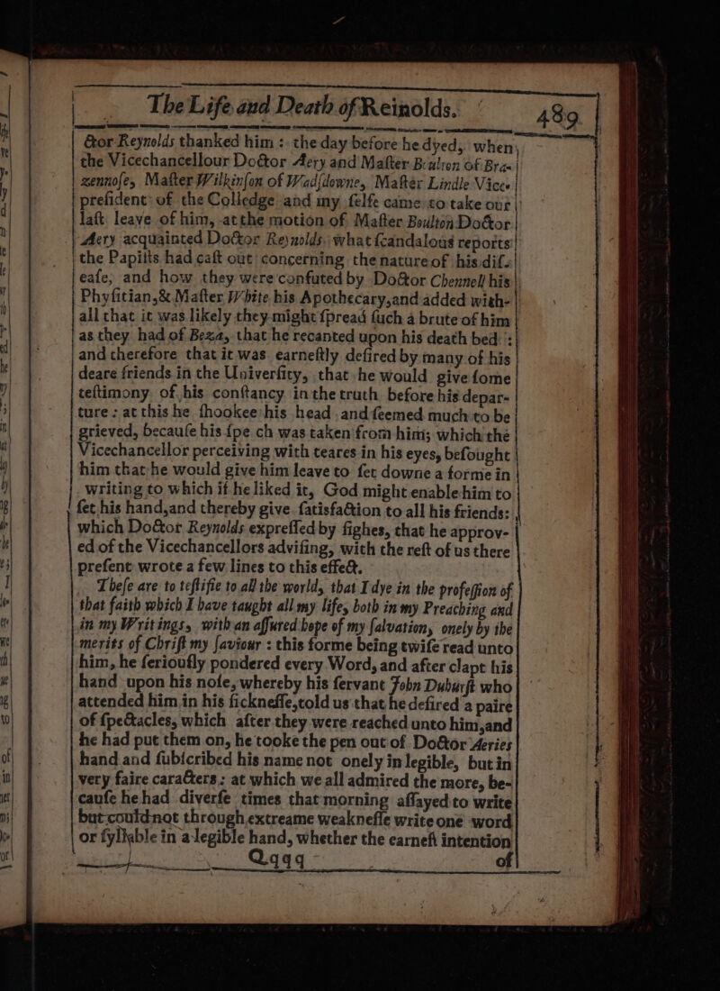 Gor Reynolds thanked him :. the day before he dyed; when, the Vicechancellour Dogtor Aery and Matter Bealion of Bra | zennofe, Matter Wilkinfon of Wad{downe, Mater Lindle Vices prefident: of che Coliedge and my felfe came to-take our |: laft. leave of him, atthe motion of Mafter Boulton DoGor | Ary acquainted Dottor Reynolds. what {candalous reports | the Papilts had caft out concerning the natureof his dif. eafe, and how they were confuted by Doftor Chennel! his) Phyfitian,&amp; Matter White his Apothecary,and added wish- | all that ic was likely they might fpread fuch a brute of him | as they had of Beza, that he recanted upon his death bed: : and therefore that it was earneftly defired by many of his deare friends in the Univerfity, that he would give fome teftimony of his conftancy. inthe truth before his depar- ture: atthis he fhookee:his head .andfeemed much to be grieved, becaufe his {pe ch was taken from him; which the Vicechancellor perceiving with teares in his eyes, befought him that he would give him leave to fet downe a forme in| writing to which if he liked it, God might enable-him to fet his hand,and thereby give. {atisfa&amp;tion to all his friends: which Do&amp;or Reynolds exprefled by fighes, that he approv- ed of the Vicechancellors advifing, with the reft of us there prefent wrote a few lines to this effe&amp;. Thefe are to teftifie to all the world, that Idye in the profeffion of that faith which I bave taught all my: life, both in my Preaching and in my Writings, with an affured:bope of my falvationy onely by the merits of Chrift my [aviour : this forme being twife read unto him, he ferioufly pondered every Word, and after clapt his hand upon his nofe, whereby his fervant Fobn Duburft who attended him in his fickneffe,told us that he defired a paire of {pe&amp;acles, which after they were reached unto him,and he had put them on, he tooke the pen out of Do&amp;tor Aeries hand.and fubicribed his name not onely in legible, butin very faire cara@ers: at which we all admired the more, be- caufe hehad diverfe times that morning aflayed-to write but couidnot through.extreame weaknefle write one word or fyllable in alegible hand, whether the earneft intention Beep a | is S994 of } : emmee e