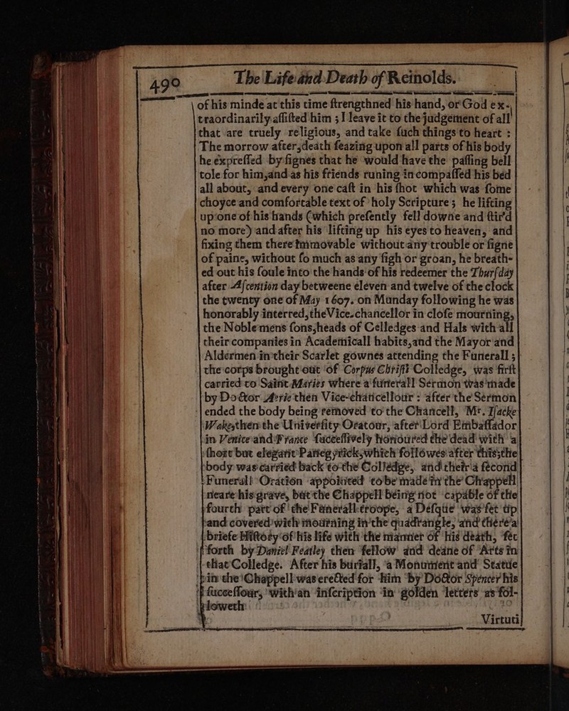 of his minde at this time ftrengthned his hand, or God ex. traordinarily.aflifted him ; I leave it to the judgement of all that are truely religious, and take fuch things'to heart : The morrow after ;death feazing upon all parts of his body he expreffed by-fignes that he ‘would have the paffing bell tole for him,and as his friends runing incompaffed his bed all about, and every one'caft in his fhot which was fome choyce and comfortable text of holy Scripture; he lifting up‘one of his hands (which prefently fell downe and ttir'd no more) and after his lifting up his eyes to heaven, and fixing them there tmmovable wichoutany trouble or figne of paine, without fo much as ‘any figh or groan, he breath- ed out his foule into the hands‘ of his redeemer the Thur{day after 4/cention day betweene eleven and twelve of the clock the twenty one of May 1607. on Munday following he was honorably interred, theVice.chancellor in clofe mourning, the Noblemens fons,;heads of Celledges-and Hals wich all their companies in Acadetiicall habits,and the Mayor and Aldermen imtheir Scarlet gownes attending the Funerall ; the corps brought'out ‘of Corpus Chriftt Colledge, was firft carried'to Saint Maries where a furterall Sermon was'made by Do&amp;tor Avricthéen Vice-elraticelfour : after the Sermon | ended the body being removed ‘to'the Chancelf, Mr. T/acke -|\Wokesther the Univerfity Oratour, ‘after‘Lord Embaffador in Venice-and france Lacceflively honoured the dead with a thote but elezarie Patteg prick; which follé wes after thissthe ‘body was carried back tothe Collédpe, atid thetria fécond tFunerall Oration appointed tobe made in the’ Chappell, nearehis grave, but'the Chappell being not capable of the fourth patt of ‘the Faneralktroope, a Defque was'fet tip and covered with mou?ning in’the quadratigte, ‘and there’a briefe Hittoty of his life with the nianner of ‘his death, ‘féc {forth by Daniel Featly then fellow’ and deane of “Arts in {-tHac'Colledge. After his buriall, ‘a Monument and’ Statile ‘pin the} Chappell was ereCted for him ‘by Dofor Spencer his mete? with'an infcription ‘in golden ‘letters as fol- pLOowern: | — a eee” AO ee ss lo a 7 Virtuti