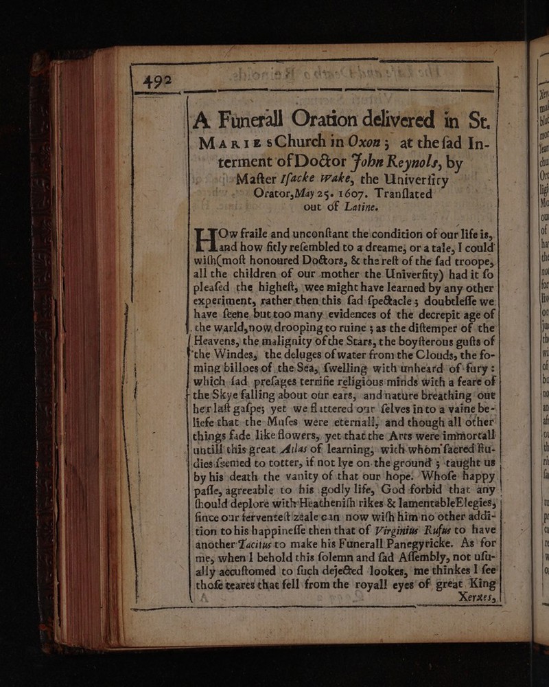 Ra pede See, -Marue sChurch in Oxon ; at the{ad In- terment of Doctor Fobr Reynols, by Mafter Jfacke wake, the Univerticy Orator,May 25.1607. Tranflated out of Latine. ? Ho: fraile and unconftant the'condition of our life is, and how ficly refembled to a dreame; ora tale, I could with(moft honoured Doétors, &amp; the relt of the fad troope, all the children of our mother the Univerfity) had it fo pleafed che higheft, wee might have learned by any other experiment, rather,then this fad:{pe&amp;acle; doubtleffe we have feene, but too many evidences of the decrepit age of _che warld,now, drooping to ruine 3 as the diftemper of the ‘the Windes, the deluges of water fronithe Clouds, the fo- ming billoes of the Sea, {welling with unheard: of ‘fury : which fad. prefages ternifie religious:minds wich a feare of her lat gafpe; yet we flittered our {elves into a vaine be- licfe chat. the Males were eternall, and though all other things fade like flowers, yetithaé the Arts were immiortall untill this great. Ailas of learning; wich whom facred ftu- by his death the vanity of that our hope. “Whofe happy pafle, agreeable to his godly life, God forbid that any (hould deplore with:Heathenifh rikes.&amp; lamentableElegies, fince our ferventelt'zéalecan: now with him'no other addi- another Tacitus to make his Funerall Panegyricke. As‘ for me, when'l behold this folemn and fad Affembly, not ufu- ally accuftomed to fuch dejeGted ‘lookes, me thinkes I fee: thofe teares that fell from the royal! eyes‘of great King