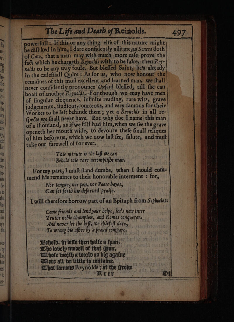 a EEE Re ES = powerfull ;. [fthis.or any thing ‘elfe of this nature might be difliked in him, I dare confidently affirme,as Seneca doth of Cato, thata man may.with much; more eafe: prove’ the fa&amp; which he chargeth Reynolds with to be faire, then Rey- nolds to be any way foule. But-bleffed Saint, he’s already in the czleftiall Quire : As for us, who now honour’ the remaines of chis moft excellent and learned man, we fhall never confidently pronounce Cyxford bleffed, till fhe can boat of another Reynolds. -Forthough, we -may have men of fingular eloquence, infinite reading, rare wits, grave judgements, ftudious,courteous, and very famous for their Workes to be left behinde them ; yet a Reynolds in all re- {pets wefhiall never have. But why doe I namie, this man ofa thoufand, as if we ftill had him,when we fee the grave openeth her mouth wide, to devoure_thefe {mall reliques of him before us, which we now laft fee, falute, and muft take our farewell of for ever. | | This minute is the laft we can 7 Behold this rare accomplifbt man. : mend his remaines to their honorable interment : for, Nor tongue, nor pen, nor Poets bayes, Gan fet forth his deferved praife. Come friends and lend your helpe, Jet's now inter “Truths noble champion, and Romes conquerere And never let the beft, the chiefeft dare, To wrong his afbes by 2 proud-compare. ‘Wehold, tr leffe then balfe a fpan,. Whe loveip movell of that Man, WA hole tvorth a twowld as big agatue Were all to liffle fo containe, _ SUbat famous Tar seater the ffroke | : rrr