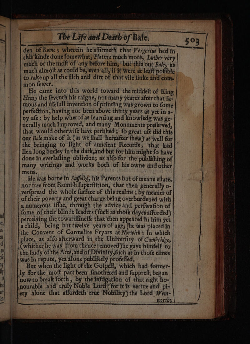 den of Rome; wherein heaffitmeth that Vérgeriw had in * chis Kinde done fomewhat; Plating mach more, Luther very much of the moft of ‘any before him, bit this our Bale, -zs much almoft as could be, even all, if it were at leaft poflible torakeup all thefilch and dirt of that vile finke and’com. mon fewer. , j He came into this world toward the middeft of King | Henyy the feventh his raigne, not many yeares after that fa- | mous and ufefall inyention of printing was grown to fome | perfeGion, having not been ‘above thirty yeats as yet in a- py ufe: by help wherof as learning and knowledg was ge- nerally much improved, and many Monuments preferved, that would otherwife have perifhed ; fo'great ufe did this our Bale make of it Cas we fhall hereafter thew’) as ‘well for| the bringing to light of aurcient Records; ‘that had] ’ lien long buriey inthe dark,and but for him might fo have done in everlaftiag oblivion; as al{o for the publifhing of many writings and works both of his owne and other mens... , He was borne in Suffolké; his Parents but of meane eftate, nor free from Romith fuperftition, that then generally o- verfpread the whole turface of this realme + by meanes of of their poverty and geeat charge,being overburdened with a numerous iffue, throtigh the advice and pet{fwation of | fome of their blinde leaders (fuch a8 thole dayes afforded) |, perceiving the towardlineffe that then appeared fii him yet achild, eine but twelve years of age, fhe was placed in the Convent of Carmelite Fryars at Norwich In which place, as alfo afterward in the Univerficy of Cambridge, (whither he was from thence removed Jhe gave hinifelf to “| the ftudy of the Arts, and of Divinity,fuch as in thofe times was in repute, yea alone publikely profeffed. | But when the light or the Goipéll, which had fotmer- | ly forthe moft part been fmothered and fuppreft; beg an now to break forth , by ‘the inftigation of that right ho- nourable .and truly Noble Lord (for'it is véertue and’ pi- ety alone that affordeth true Nobilicy) the Lord: idiot ! = wortns | ___