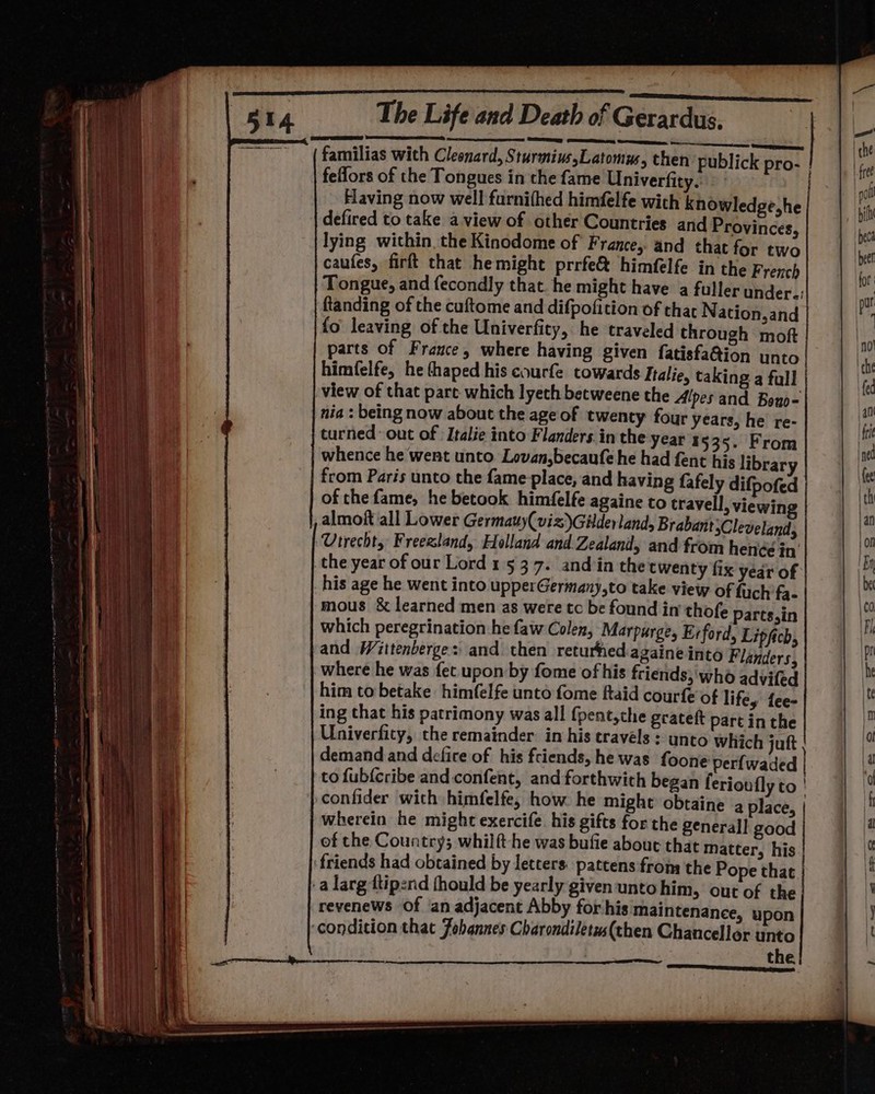 familias with Cleonard, Sturmius,Latomus, then publick fellors of the Tongues in the fame Univerfity. Having now well furnifhed himfelfe with knowledge,he defired to take a view of other Countries and Provinces, lying within, the Kinodome of F rance, and that for two caufes, firft that hemight prrfe&amp; himfelfe in the French Tongue, and fecondly that. he might have a fuller under.: ftanding of the cuftome and difpofition of thar N ation,and {o leaving of the Univerfity, he traveled through moft parts of Frauce, where having given fatisfa@ion unto himfelfe, he thaped his courfe towards Italie, taking a full view of that pare which lyech becweene the Alpes and Bono- nia : being now about the ageof twenty four years, he re- turned out of Italie into Flanders in the year 1535. From whence he went unto Lovan,becaufe he had fent his librar from Paris unto the fame place, and having fafely difpofed of the fame, he betook himfelfe againe to travell, viewin , almoft all Lower Germauy(viz)Gilderland, Brabant Cleveland, ‘Utrechty Freezland, Holland and.Zealand, and from hence in’ his age he went into upperGermany,to take view of fuch fa. mous &amp; learned men as were tc be found in thofe Parts,in which peregrination he faw Colen, Marpurge, Erford, Lipfich, and Wittenberge::' and. then returfhed againe into Flanders, where he was fet upon by fome of his friends; who advifed him to betake himfelfe unto fome ftaid courfe of lifey fee- ing that his patrimony was all {pent,che grateft part in the Univerfity, the remainder: in his travels : unto which juft demand and defire of his friends, he was foone perfwaded to fub{cribe and confent, and forthwith began feriou fly to ! confider with himfelfe, how he might obtaine a place, | wherein he might exercife. his gifts for the general! good of the Country; whilft-he was bufie about that matter, his ‘friends had obtained by letcers. pattens from the Pope that | -a larg ttipend (hould be yearly given unto him, out of the revenews Of ‘an adjacent Abby for his maintenance, upon ‘condition that Johannes Charondiletws(then Chancellor unto the an