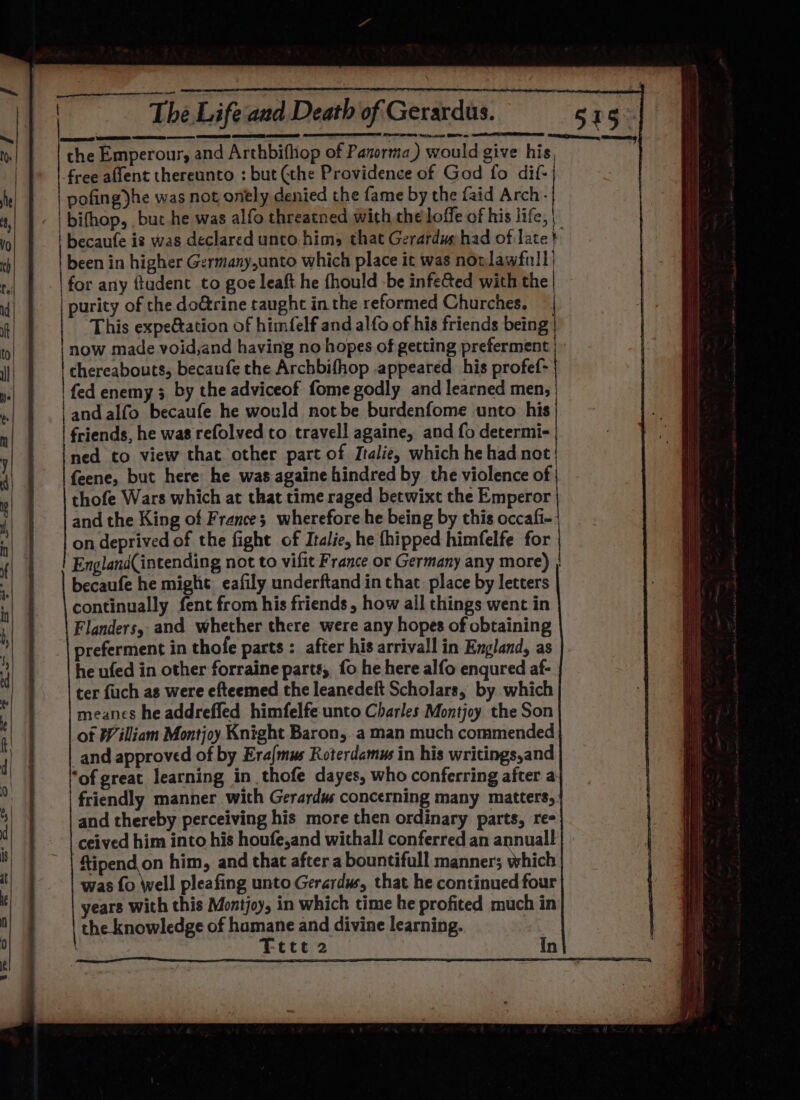 ae PE Rein ss GES ee TC Re the Emperour, and Arthbifhop of Panorma) would give his, free afient thereunto : but (the Providence of God fo dif- | pofingyhe was not onely denied the fame by the faid Arch- | bifhop, , but he was alfo threatned with the loffe of his life, | | becaufe is was declared unco.hims that Gerarduphad of late} | been in higher Germany,unto which place it was nonlawfull) for any ftudent to goe leaft he fhould -be infeé&amp;ted with the | purity of the doGtrine taught in the reformed Churches. This expeétation of himfelf and alfo of his friends being: now made void,and having no hopes of getting preferment chereabouts, becaufe the Archbifhop appeared his profef- fed enemy 3 by the adviceof fome godly and learned men, and alfo becaufe he would notbe burdenfome unto his | friends, he was refolved to travell againe, and fo determi- ned to view that other part of Italie, which he had not | feene, but here he was againe hindred by the violence of | thofe Wars which at that time raged betwixt the Emperor and the King of Frances wherefore he being by this occafi- | on deprived of the fight of Italie, he thipped himfelfe for England(intending not to vifit France or Germany any more) | becaufe he might: eafily underftand in that. place by letters continually fent from his friends , how all things went in Flanders, and whether there were any hopes of obtaining preferment in thofe parts : after his arrivall in England, as he ufed in other forraine parts, fo he here alfo engured af- ter fuch as were efteemed the leanedeft Scholars, by which meanes he addreffed himfelfe unto Charles Montjoy the Son ot William Montjoy Knight Baron, a man much commended _and approved of by Era/mus Roterdamus in his writings,and ‘of great learning in thofe dayes, who conferring after a friendly manner with Gerardw concerning many matters,: and thereby perceiving his more then ordinary parts, re- ceived him into his houfe,and withall conferred an annuall ftipend on him, and that after a bountifull manner; which was fo Well pleafing unto Gerardws, that he continued four years with this Montjoy, in which time he profited much in the knowledge of hamane and divine learning. Fete 2 In