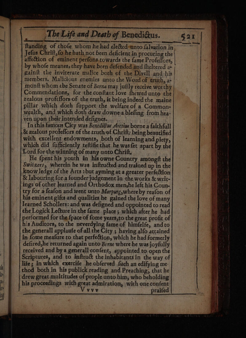 - The Life and Death of Benedigtus. ftanding of thofe whom he had ele&amp;edunto falvation in Jefus Chrift, fo he hath not been deficient in procuring the affeion of eminent perfons.towards the fame Profeffors, by whofe meanessthey have been defended and fheltered 2 gain{t the inviterate malice both of the Divell and-his members, Malicious enemies unto the Word of truth, a: | monft whom tbe Senate of Berna may jufily receive worthy Commendations, for the conftant love fhéewed unto the zealous profeffors of the truth, it being indeed the maine pillar which doth fuppore the welfare of a Common- wealth, and which doth draw downeia blefling from hea- ven upon their intended defignes.... , | In this famous City was Benedidius Aretins borne a faithfull &amp; zealous profeffors of the truch-of Chrift: being beautified with excellent endowments, both of learning and piety, which did fufficiently teftifie that he wasfet apart by the Lord forthe winning of many unto Chrift, : , He {pent his youth in his owne Country. amongft the Switzers, wherein he was inftrutted and trained up in the know ledge of the Arts :but ayming at a greater perfection &amp; labouring for.a founder judgement in the works &amp; writ- {ings of other learned and Orthodox menshe left his Coun- | try for afeafon and went unto Marpurg,where by reafon of his eminent gifts and qualities he gained the love of many learned Schollers: and was defigned and oppointed to read the Logick Leture in.the fame. place ; which after he had performed for the {pace of fome years,to the great profit of his Auditors, to the neverdying fame of himfelfe, and to the generall applaufe of-all the City ; having alfo attained in fome meafure to that perfe&amp;ion, which he had formerly defired,he returned again unto Berne where he was joyfully received and by a generall confent, appointed to, open the Scriptures, and to inftru&amp; the inhabitants in the way of lite; in which exercife he obferved {uch an edifying me- thod both in his publick reading and Preaching, chat he drew great.multitudes of people unto.him; who beholding his proceedings with-great admiration, with one confent: | i ‘AA praited