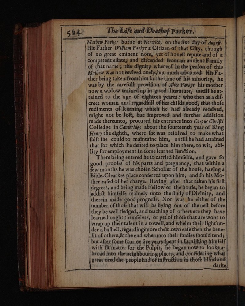 \ Mathew Parker borne at Norwich, on the fixe day of Augaft. His Father Wiliam Parker a Citizenof that City, though | of no great eminent note, yet of honeft repute and of a } competent eftatey! and dilcended froman ancient Family of that nane3 the dignity whereof inthe perfonof this Mathew was not revived onely,but much advanced. His Fa- ther being taken:fromhim in the time of his minority, he was by the carefulb’ provifion' of Alice Parker his mother now a widow trained up in good: literature, untill he at- tained to the age ofeighteei yeares: whothen asia dii- creet woman and: regardiull of her childs: good, that thofe rudiments of leaening which he had already received, might not be Toft; buc improved and further addition made thereunto, procured his entrance into Corpus Chrifti Colledge in Cambridge about the fourteenth year of King Henry the eighth, where fhe was refolved to make what fhife fhe couldto maintaine him, untill he had attained that for which (he defired toplace him there, to wit, abi- lity for employment in fome learned fan&amp;tion. There being entered he fo carried himfelfe, and gave fo good proofes of his parts and pregnancy, that within a few months he was chofen Scholler of the houfe, having a Bible-Clearkes place conferred upon him, and fo his Mo- cher eafed of her chargee Having after that taken his firft degrees, and being made Fellow of the'houfe, he began to addi&amp; himfelfe mainely unto the ftudy of Divinity, and therein made good progreffe. Nor was he either of the number of thofe that will be flying out of the neft before | they be well fledged, and teaching of others ere they have learned ought themfelves, or yet of thofe that are wont to wrap up their talent in a towell,and whelm their light un- der a bufhell,regardingsmore their own eafe then the bene- fit of others,&amp; the end wherunto their ftudies fhould tend; but after fone four ox fiyeryears {pent:in furnifhing himfelf with’ fit matter for the Pulpit, he began nowto looke a- | broad into the neighbouring placés, and confidering what great‘need the people had of inftruction in thofe aii: oe | | arke =. = eorca = : Tee — ae ES “ek wns = a = — : — . = = a ee = =: » . a 8. Oe See = _ vee SS ee 1 = Peers Gs a oS