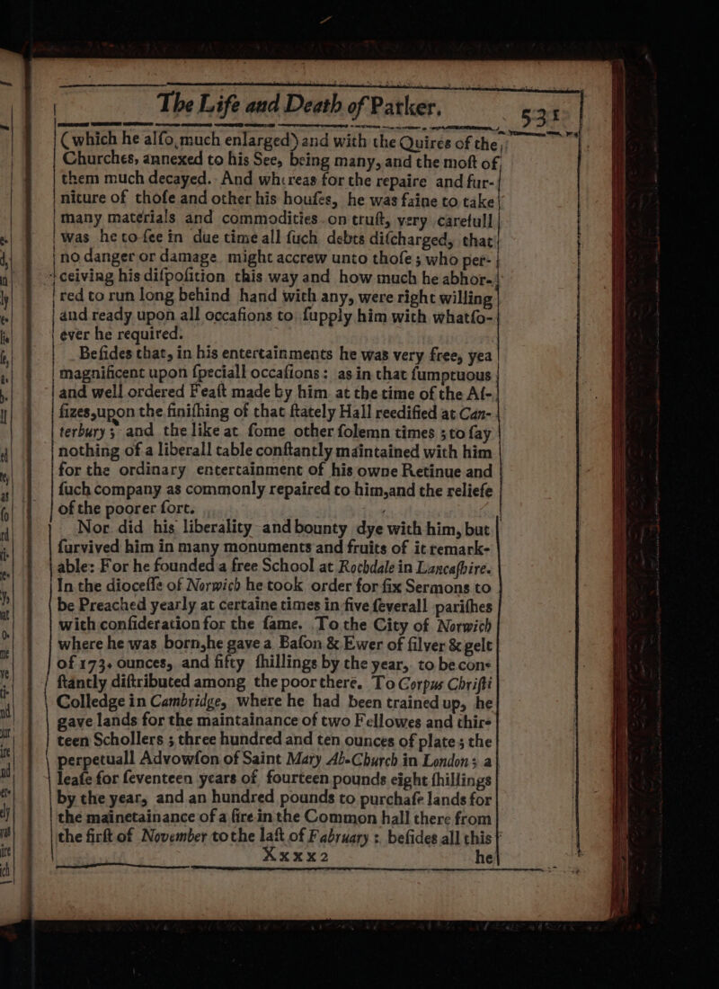 ee RARER IB rere naro ten creme ep Churches, annexed to his See, being many, and the moft o them much decayed. And whcreas for the repaire and fur- | niture of thofe and other his houfes, he was faine to take | Many materials and commodities .on truft, very carefull | was hectofee in due time all {uch debts difcharged, that | no danger or damage might accrew unto thofe; who per- ceiving his difpofition this way and how much he abhor. ee er | and ready upon all occafions to fupply him with whatfo- ever he required. | Befides that, in his entertainments he was very free, yea magnificent upon {peciall occafions: as in that fumptuous fizes,upon the finifhing of that ftately Hall reedified at Can- terbury; and the like ac fome other folemn times ;to fay nothing of a liberal! table conftantly maintained with him fuch company as commonly repaired co him,and the reliefe of the poorer fore. furvived him in many monuments and fruits of it remark- able: For he founded a free School at Rochdale in Lancafbire. In the diocefle of Norwich he took order for fix Sermons to be Preached yearly at certaine times in-five {everall parithes with confideration for the fame. To the City of Norwich where he was born,he gave a Bafon &amp; Ewer of filver &amp; gelt of 173. ounces, and fifty fhillings by the year,. to be cons ftantly diftributed among the poorchere. To Gorpus Chrifti Colledge in Cambridge, where he had been trained up, he gave lands for the maintainance of two Fellowes and thir- teen Schollers ; three hundred and ten ounces of plate ; the leafe for feventeen years of fourteen pounds eight fhillings by the year, and an hundred pounds to purchafe lands for the mainetainance of a fire in the Common hall there from