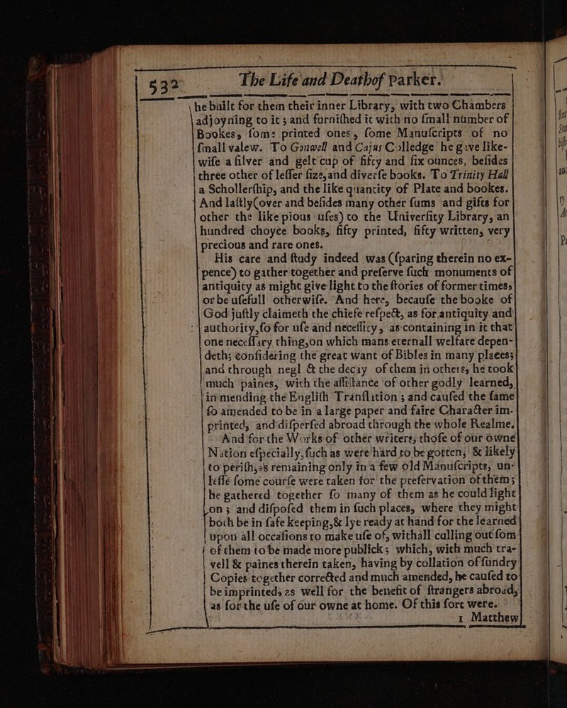 adjoyning to it; and furnifhed it with no {mali namber of Bookes, fom: printed ones, fome Manulfcripts of no {mall valew. To Gonwell and Cajus Colledge he gave like- wife afilver and gelt cup of fifcy and fix ounces, befides three other of leffer fize,and diverfe books. To Trinity Hall a Schollerfhip, and the like quantity of Plate and bookes. And laftlyCover and befides many other fums and gifts for other the like pious ‘ufes) to the Univerfity Library, an hundred choyce books, fifty printed, fifty written, very precious and rare ones. His care and ftudy indeed was ({paring therein no ex- pence) to gather together and preferve fuch: monuments of antiquity as might give light to the ftories of former times&gt; or be ufefull otherwife. “And here, becaufe the booke of God jaftly claimeth the chiefe refpe&amp;, as for antiquity and authority,fo for ufe and neceflicy, as containing in it that one neceffary, thing,on which mans eternall welfare depen- deth; confidering the great want of Bibles in many plaees; and through negl @&amp; the decay of chem in others, he took 'much paines, with the aflttance of other godly learned, | in mending the Englifh Tranflition ; and caufed the fame | £9 amended to be in a large paper and faire CharaGer im- printed, and'difperfed abroad through the whole Realme. And for the Works of other writers, thofe of our owne | Nution efpecially,fuch as were hard co be gotten; &amp; likely _to perith,ss remaining only ina few old Manufcripts, un- lefle fome courfe were taken for the prefervation of them; he gathered together fo many of them as he could light on 3 and difpofed them in fuch places, where they might both be in fafe keeping, &amp; lye ready at hand for the learned | upon all occafions to make ufe of, withall culling out fom of them tobe made more publick; which, wich much tra- | vel &amp; paines therein taken, having by collation of fundry Copies tegether corre&amp;ted and much amended, he caufed to ‘be imprinteds 2s well for. che benefit of ftrangers abroad, | as for the ufe of Our owne at home. Of this fore were. es 1 Matthew