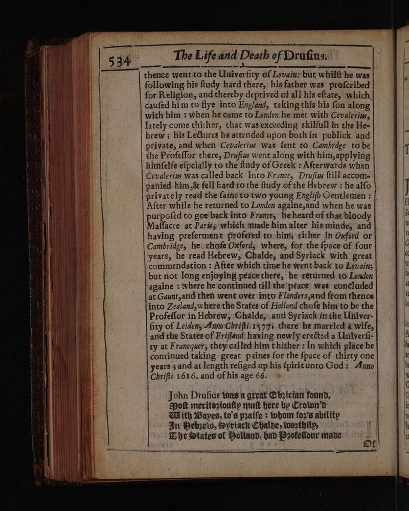 thence went.to the Univerfity of Lovain: but whilft he was following his ftudy hard there, his father was profcribed for Religion, and thereby deprived of all his eftate, which, caufed him to flye into England, taking this his fon along with him : when he came to London he met with Cevalerins, lately come thither, chat was exceeding skilfull in the He- brew ; his LeGtures hé attended upon bothin publick and | private, and when Cevalerius was fent to Cambrdge tobe the Profeffor there, Drufiws went along with him,applying himnfelfe efpcially to the fady of Greek : Afterwatds when | Cevalerins was called back -into France, Drufins Rill accom patied: him ,&amp;&amp; fell kard to the ftudy of the Hebrew : he alfo | privately read the fame totwo young Englifb Gentlemen : After while he returned to London againe,and when he was purpofed to goe'back into France, te heard of that bloody Maffacre at Parisy which imade him alter hisminde, and having preferment profered to him; ¢ixher in Oxford or Cambridge, he. chofe Oxford; where, fot the {pace of four years, he read Hebrew, Chalde, and Syriack with great | | commendation : Aftér which time he went back to Levain; but not long enjoying pédcethere, he réturmed to London ‘againe : where he continued till the’ péace) was concluded at Gaunt,and then went ovér into Flanders,and from thence into Zealand,where the States of Hollend chefe him to be the Profeffor in Hebrew, ‘Chalde,: and Syriack inthe Univer- fity of Leiden, Anno Chriftii15 77 there he married a wife, arid the Scates:of Frifland| having newly ere&amp;ted a Univerfi- ty at Franequer, they called-him thither : In which place he continued taking great paines for the {pace of thirty one years ; and at length refiged up his {piritunto God: Anno Chrifti 1616. and of his age 66.