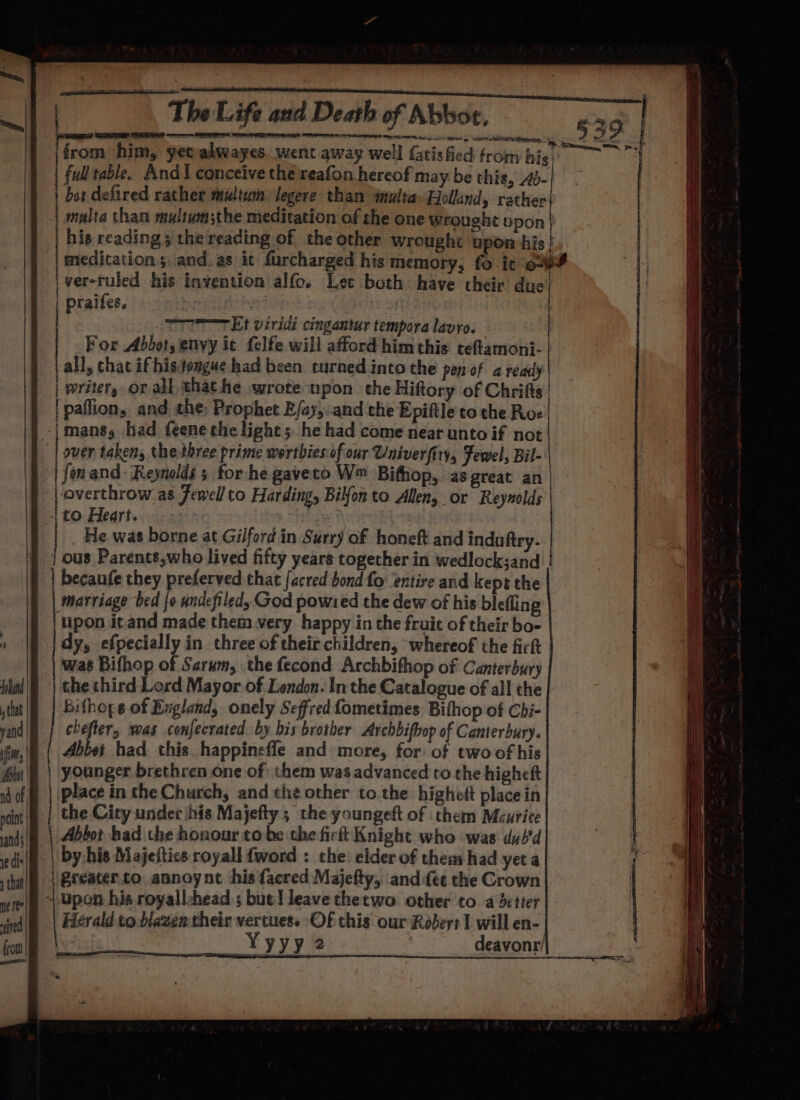 from him, yecadwayes.went away well fatisfied fromhie. fulltable. And I conceive the reafon hereof may be this, 4)- | bor defired rather multum legere than inulta» Holland, rather} i malta than multum;the meditation of the one Wrought upon his reading 3 the reading of the other wrought upon his meditations and. as ic furcharged his memory, fo it ov F \ver-ruled his invention alfo. Let both have their due! | praifes. 68 ) TTT Et viridi cingantur tempora lavro. For Abbot, envy it. felfe will afford him this teftamoni- all, chat if histengue had been curned into the pen of a ready | writer, or all thathe wrote npon the Hiftory of Chrifts | paffion, and the: Prophet E/ay, and the Epiftle to the Ros -|mans, had feene the light; he had come near untoif not | | over taken, thethree prime werthiesof our Univerfity, Fewel, Bil- | fon and ‘Reynolds 3 forhe gaveto W™ Bifhop, as great an | overthrow as Jewell to Harding, Bilfon to Allen or Reynolds | to Heart. He was borne at Gilford in Surry of honeft and induftry- | ous Parents,who lived fifty years together in wedlock;and | becaufe they preferved that facred bond fo entire and kept the marriage bed Jo undefiled, God powred the dew of his blefling tipon itand made them very happy in the fruit of their bo- dy, efpeciallyin three of their children, whereof the firkt was Bifhop of Sarum, the fecond Archbifhop of Canterbury the third Lord Mayor of London. In the Catalogue of all the Bifhops of England, onely Seffred fometimes Bithop of Chi- oats was conjecrated. by bis brother Archbifhop of Canterbury. Abtet had this happineffe and more, for of two of his younger brethren one of them was advanced to the higheft place inthe Church, and the other to the highelt place in the City under his Majefty ; the youngeft of them Mcurice Abbot bad the honour tobe the firtt Knight who was du/d | by his Majeftics royall {word : the: elder of them had yet a | Preater.to annoynt ‘his {acred Majefty, and fee the Crown + upon his royallchead ; but] leave thetwo other to a detter Herald to biawen their vertuess Of this our Robeyt I will en- Yyyy2 deavonr’