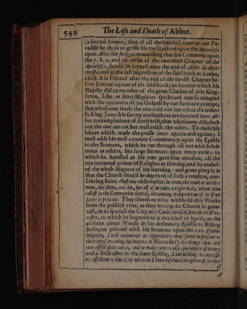 | Cafecond Salomon) that of all che fruicfull treesim our Pa- ‘ radife he chofe to griffe his meditations upon the Apocalipfe upon Abbot his ftocke,commanding that his Comment uy on. the 7.8. 9. and 10. verfes of the twentieth Chapter of the’ Apocalypfe, fhould be joyned unto the end of Abbot de Anti- chrifto; and ac.the laft impreflion of the faid bauk at London, 1608. itis Printed after the end of the twelft. Chapter be- fore Elenbcus capitum of the {aid books an honour which his Majelty did to no other of the great Clarkes of this King- dome, Like as Mary Mogdalens {picknacd. was fo mingled with the oyntmene of the Gofpell by our Saviours precept, , that whofoever {melt the one cold noc but refene the other: fo King Fames his favory medications are incertéd into 4b- bots contemplations of Antichrift,thac whofloever diftatteth not the one cannot but well relifh che-othér,-To thefethis | Jabors which | made the prefle (weat againeiand againe; J mutt adde his moft accurate Commentary upon the Epiftle | to the Romans, which he run through all not with briefe notes as others, butlarge Sermons upon every verte; in which he handled -as his text gave him occafion, all che con troverted points of Religion at thisiday,and he enclot- ed the whole Magazen of his learning ¢ and great itty ie is | that the Church fhould be deprived of fuch a treafure, con fidering Saint 4uftines obfervation is trues the truth i neither betas hor thities nor bisy but all of ws have aright 10: ity whom’ thou | calleft to he Gommiunion thereof, threatning to deprive ws of it if we | keepe it private. They therefore who withhold this Worke | from the publick view, as they wrong the Church in penes rall, foin {peciall the City and Cathedrall Church of Wer. cefier, to which he bequeathed i¢ asia kind of degacie, as che jauchors owne Words in bis dedicatory Epiftle to Bifhop | Babington printed with his Sermons upon the 10. P/alme \import, J will endeavour as opporianity may ferve to-prefent to | thesr eves( meaning bis bearers at Worcelter) the things thar did {once affect their caress and to make ethers allo pariakers of thera | jand a little after in the famo Epiftle, Jamwilling to expreffe my affediion to thar City wherein have beflowed theigreateh service a ea A OE Tae me ee ) | ) oe