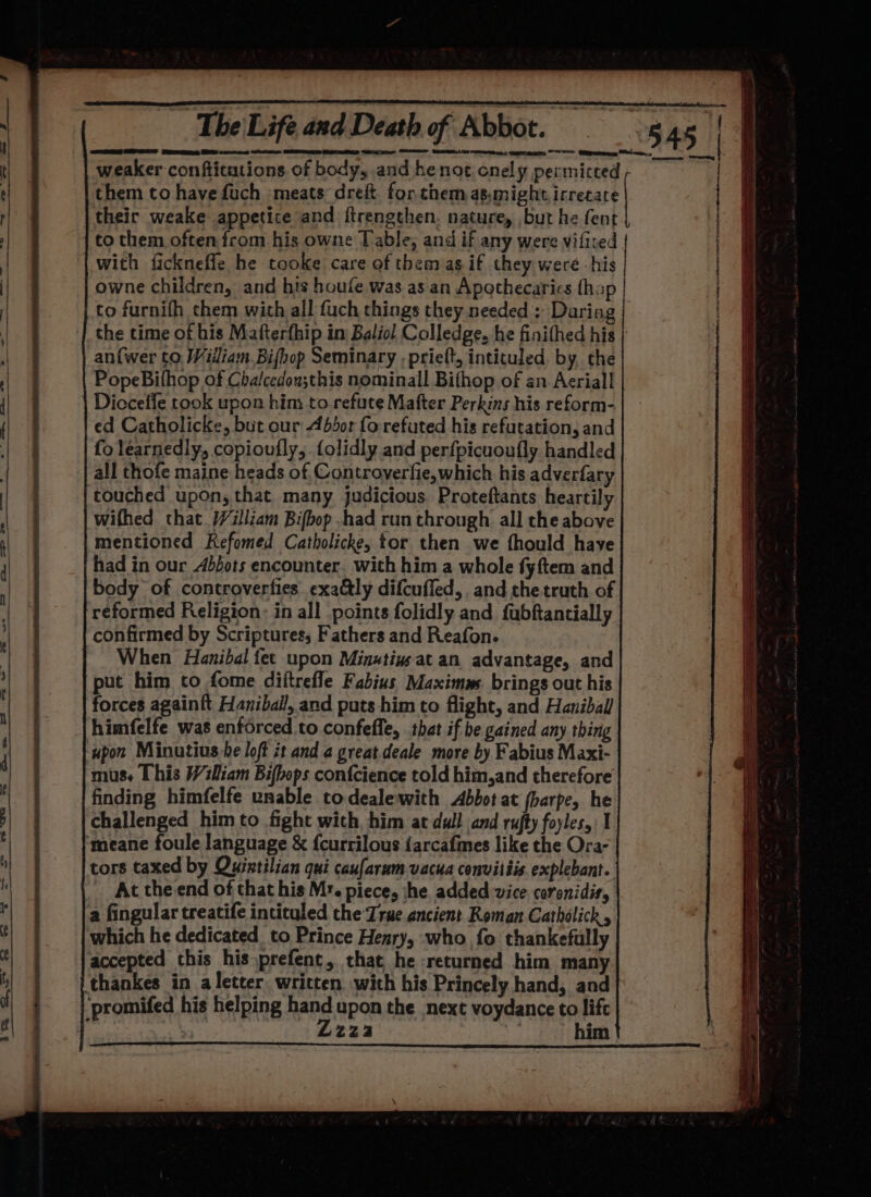 SE Seamer Sree) tee wren: eR OO Clee comasiiny them to have fuch meats drei. for.them asmight irrecate their weake appetice and ftrengthen. nature, but he fent to them often from his owne Table; and if any were vifited with fickneffe he tooke care of them as. if they were -his owne children, and his houfe was as an Apothecarics fhop to furnifh chem with all fuch things they needed : Daring ‘| the time of his Mafterfhip in: Baliol Colledge. he finithed his | an{wer to. Wiiliam Bifhop Seminary , prieft, intituled, by, the PopeBifhop of Chalcedousthis nominall Bifhop of an Acriall | Dicceffe took upon him to refute Mafter Perkins his reform- ed Catholicke, but our Abbor fo. refuted his refutation, and fo learnedly, copioufly, folidly and perfpicuoufly handled all thofe maine heads of Controyerfie,which his adverfary touched upon, that many judicious. Proteftants heartily wifhed that }/illiam Bifbop had run through all the above mentioned RKefomed Catholicke, tor then we fhould have had in our Abdots encounter. with him a whole fyftem and body of controverties exa&amp;ly difcuffed, and the truth of reformed Religion: in all points folidly and fubftantially confirmed by Scriptures; Fathers and Reafon. When Hanibal fet upon Minstiwat an advantage, and put him to fome diftrefle Fabius Maximns. brings out his forces againft Haniball, and puts him to flight, and Haniball himfelfe was enforced to confeffe, that if be gained any thing ‘upon Minutius be loft it and a great.deale more by Fabius Maxi- mus. [his Wiliam Bifbops confcience told him,and therefore finding himfelfe unable todealewith Abbot at fbarpe, he challenged him to fight with, him at dull and rufty foyles, I. ‘meane foule language &amp; {currilous {arcafmes like the Ora- tors taxed by Oujintilian qui caufarum vacua convitiis explebant. At the end of that his M:. piece, he. added vice carenidis, a fingular treatife intituled the True.ancient Roman Catholick , which he dedicated to Prince Henry, who fo thankefully accepted this his prefenc, that he returned him many thankes in a letter. written with his Princely hand, and promifed his helping hand upon the next voydance to lifc ; | Lzza | him