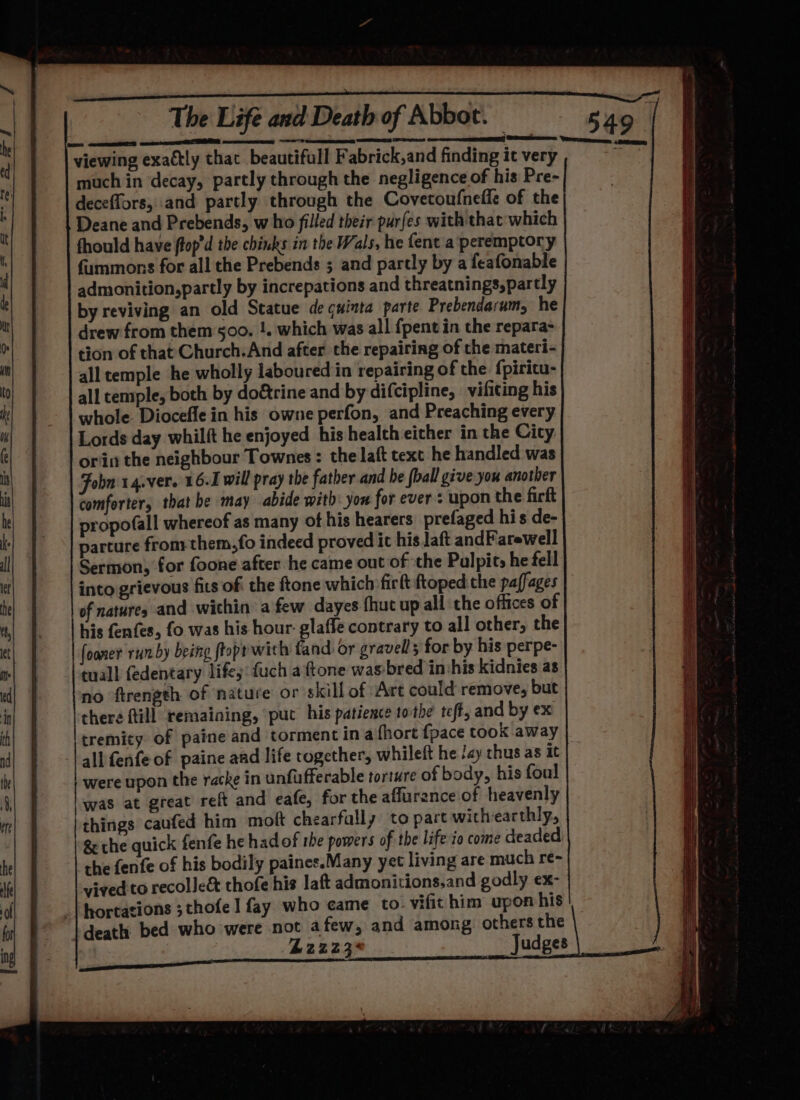 Nene eR a a ee a wie ao ES eer one enemas REET Pt viewing exactly that beautifull Fabrick,and finding it very much in decay, partly through the negligence of his Pre- deceffors, and partly through the Covecoufneffe of the Deane and Prebends, who filled their purfes with that which fhould have ftop’d the chinks in the Wals, he {ent a peremptory fummons for all the Prebends ; and partly by a feafonable admonition,partly by increpations and threatnings,partly by reviving an old Statue de cuinta parte Prebendarum, he drew from them 500. !. which was all {pent in the repara- tion of that Church.And after the repairing of the materi- all temple he wholly laboured in repairing of the fpiritu- all temple, both by do&amp;rine and by difcipline, vifiting his whole. Diocefle in his owne perfon, and Preaching every Lords day whilft he enjoyed his health either in the Cicy: orin the neighbour Townes: the laft text he handled was Fobn'14.ver. 16.1 will pray the father and be {ball give you another comforters that be may abide with: you for ever: upon the firft propofall whereof as many of his hearers prefaged his de- parture from: them,fo indeed proved it his aft andFarewell Sermon, for foone after he came out of ‘the Palpit, he fell into grievous fits of the ftone which ficlt ftoped the paffages of natures and within afew dayes fhut up all the offices of his fenfes, fo was his hour: glaffe contrary to all other, the | foaner run by being ftopr with fand: or gravell 5 for by his perpe- tuall fedentary life fuch a ftone was-bred invhis kidnies as no ftrength of nature or skill of Art could remove, but chere fill remaining, put his patience tothe teft, and by ex tremity of paine and torment in afhort {pace cook away all fenfe of paine aad life rogether, whileft he ‘ay thus as it were upon the racke in unfufferable torture of body, his foul was at great reft and eafe, for the affurence of heavenly ithings caufed him moflt chearfally to part withearthly, &amp; the quick fenfe he had of the powers of the life io come deaded. the fenfe of his bodily paines.Many yet living are much re- vived to recolle&amp; thofe his laft admonitions.and godly ex- _|hortations ;thofe 1 fay who came to. vifit him upon his death bed who were not afew, and among others the £2223° Judges