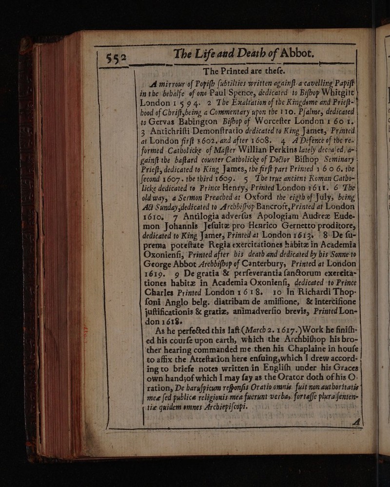 The Printed are thete. ; A mirrour of Popifh [ubtélties written againft acavelling Papift in the bebalfe of one Paul Spence, dedicated to Bifbop Whitgite London15 94. 2 The Exaltation of the Kingdeme and Pricft- hood of Chriftybeing a Commentary upon the 110. Pfalme, dedicated to Gervas Babingcon Bifbop of Worcefter London 1 60 1. 3 Antichrifti Demonftratio dedicated to King James, Printed at London firft 1602. and after 1608. 4. A Defence of the re. formed Catholicke of Mafter Willian Perkins lately decsaled, a- gainft the baftard counter Catholicke of Dotior Bifhop Seminary Prieft, dedicated to King James, the firft part Printed 1 6 0 6. the fecond 1607. the third 1609. 5_ The true antient Roman Catho- licke dedicated to Prince Henry, Printed London 1611. 6 The old way, a Sermon Preached at Oxford the 'eigth of July, being A&amp; Sunday dedicated to Archbifhop Bancroft, Printed at London 1610, 7 Antilogia adverfus Apologiam Audrex Eude- mon Johannis Jefuitz pro Henrico Gernetto proditore, dedicated to King Jamee, Printed at London 1613. © 8 De fu- prema poteftate Regia exércitationes habitz in Academia Oxonienfi, Printed after bis death and dedicated by his Sonne‘to George Abbot Archbifhop of Canterbury, Printed at London 1619. 9 De gratia &amp; perfeverantiafan&amp;orum exereita- tiones habitz in Academia Oxonienfi, dedicated to Prince Charles Printed London1618. 10 Jn Richardi Thop- foni Anglo belg. diatribam de amiflione, &amp; intercifione juftificationis &amp; gratiz, animadverfio brevis, Printed Lon- don 1618. As he perfected this laft (March 2. 1617. )Work he finith- ed his courfe upon earth, which ‘the Archbithop his bro- ther hearing commanded me then his Chapiaine in houfe to affix the Atteftation here enfuing,which I drew accord- | ing to briefe notes written in Englifh under his Graces own hand;of which I may fay as the Orator doth of his O- ration, De barufpicum refponfis Oratio omnis. fuit non author itatis mea [ed publice religionis mea fuerunt verbas. fortaffe plura\fenten- tie quidem omnes Archiepi{copt. Ce aya