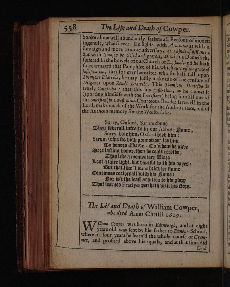 booke alone will abundantly fatisfie all Perfons of modeft ingenuity whatfoever. He fights. with Arminius as with a forraign and more remote adverfary, at a.kinde of distance : but with Tomfon be clofed and grapels, as witha Domeftick, foftered in the bowels of ourChurch of England,and he hath fo coreruated that Pamphlet of his, which cuts off the grace of juflification, that for ever hereafter who fo fhali. fall upon Thomfons Diatriba, he may juftly make ufe of the cenfure of | Diogenes upon Zeno’s Diatriba. This Tiomfons Diatriba is | truely. Catatriba : that this his. paffe-time, as he tremes it | {porting himfelfe with the Preciftans) being him&amp;lf one of the concifion)is a waft mine.Courteous Reader farewell in the Lord; make much of the Work for the Authors fake,and of the Authors memory for the Works fake. Zo honors Chayre : Lo whom he gabe More laling honor, then he could recethe ; Dhis like a momentary Blase Went a faire light, but banitht with bis Daves 5 Wut that.like Titans btchter lame Continues cocternall itth his Mame: Jz ts’t the leatt advition to his glosp a bat learned Feaclyes pen hath weit his To2y. beeen taal — LL SL SL ee pi meeneette eee eee Ghecol feeercsey The Lif and Death of William Cowper, who dyed Anno Chrifti 1619. Wu Comper was born in Edenburgh, and at eight years old. was fent by his. father to Dunbar. School, where in. four years he learn’d the whole courfe of Gram- mefy and profited above his equals, andatthat time did | Gud