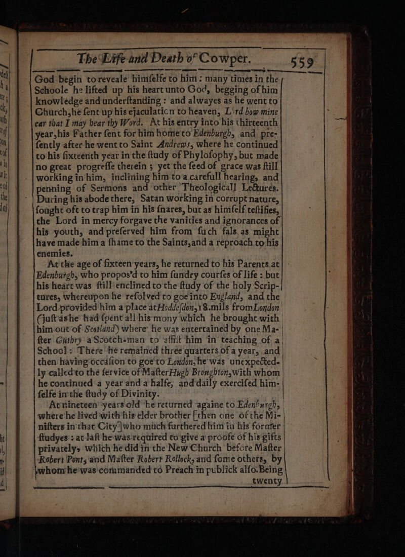 | RR sesh aaa ane BSELa thd The Life and Death of Cowper. 1) —_—— eee a SS ED ENG, Cerna, ee God begin toreveale’ himfelfe to him : many times in the Schoole he lifted up his heart unto God, begging of him knowledge and underftanding : and alwayes as he went to Ghaurch,he fent up his ejaculaticn to heaven, Lird bow mine ear that I may bear thy Word. At his entry into his thirteenth year,his Father fent for him home to Edenburgh, and pre- fently after he went to Saint Andrews, where he continued co his fixteenth year in the ftudy of Phylofophy, but made no great progreffe therein ; yet the feed of grace was fill working inhim, inclining him toa carefull hearing, and penning of Sermons and other ‘Theological! Leures. During his abode there, Satan working in corrupt nature, fought oft to trap him in his fnares, but as himfelf teftifies, the Lord in mercy forgave the vanities and ignorances of his youth, and preferved him from fuch fals.as might have made hima fhame to the Saints,and a reproach to-his enemies. At the age of fixteen years, he returned to his Parents.at| - Edenburgh, who propos’d to him fandry courfes of life : but his heart was ftill enclined to the ftudy of the holy Scrip- tures, whereupon he refolved ro goe into England, and the Lord provided him a place atHodde{don,1$.mils fromLondon (juftashe fad fpent’ ali his mony which he brought with him out ‘of Scotland) where’ he was entertained by one Ma- | fter Guthry aScotchsman to ‘affiit him ‘in teaching of a, School: There he remained three quarters of a year, and | then having'occafion to goe'to London, he was unexpected. | lly calledto the fervice of MafterHugh Bronghton,with whom | he continued a year and a halfe, and daily exercifed him- | felfeimthe ftucy of Divinity. Avnineteenyears old he returned againe to Eden’urgh, | where he lived with ‘his elder brother [then one of the Mi- | nifters in'that City)|@ho much farthered him in his fornter ftudyes : at laft he-was-required to'give a proofe of his gifts | privatelys which he did inthe New Church before Mafter | Robert Ponts ‘and Matter Robert Rollock, and fome others, by whom he'was commanded to Preach in publick alfo. Being twenty |