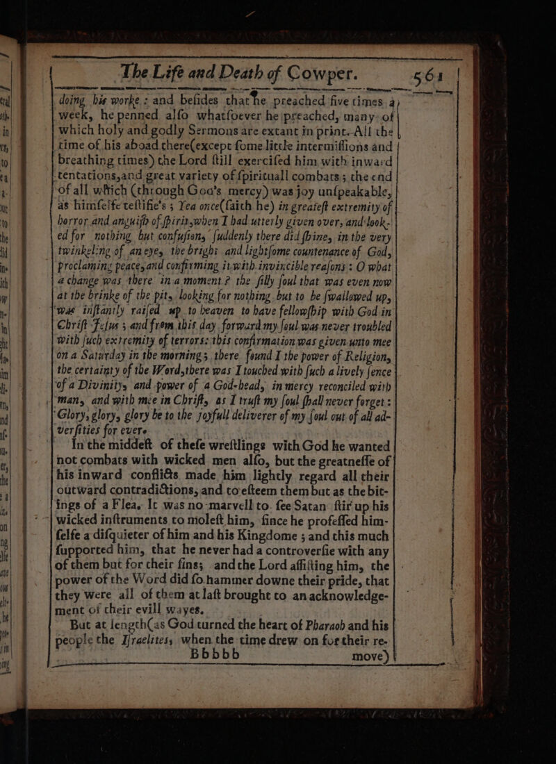 OEP ET IIS I OT TET 7 aS Sey! tegen ran re a Ee A TN EET EN IT a EE = doing his worke : and befides that he preached five times a week, he penned alfo whatfoever he ipreached, many: of time of his aboad chere(except fome little intermiflions and breathing times) the Lord {till exercifed him with inward of all wftich (through Goa’s mercy) was joy unfpeakable, horror and anguija of piritwhen I had utterly given over, and:look- twinkel:ng of aneyey the bright and light{ome countenance of God, proclaming peace, and confirming it-with.invincible reafons : O what 4 change was there ina moment? the filly foul that was even now Chrift Fetus ; and from ibis day. formurd my foul. was never troubled With {uch extremity of terrors: this confirmation was given-unto mee ona Saturday in the morning 3 there. found I the power of Religion, the certainty of the Word,there was I touched with {uch a lively fence ‘of a Divinityy and -power of a God-head, in mercy reconciled with man, and with mce in Chrift, as I truft my foul {hall never forget : In the middeft. of thefe wreftlings with God ke wanted not combats with wicked men alfo, but the greatneffe of his inward confli&amp;s. made him lightly regard all their outward contradictions, and toefteem them but as the bit- ings of a Flea. Ic was no-marvell to. fee Satan: ftir up his felfe a difquieter of him and his Kingdome ; and this much fupported him, that he never had a controverfie with any of them but for cheir fins; andthe Lord affifting him, the power of the Word did fo. hammer downe their pride, that they were all of chem at laft brought to anacknowledge- ment of cheir evill wayes. | But at length(as God turned the heart of Pharaob and his people the Jjraelztes; when the time drew on for their re-