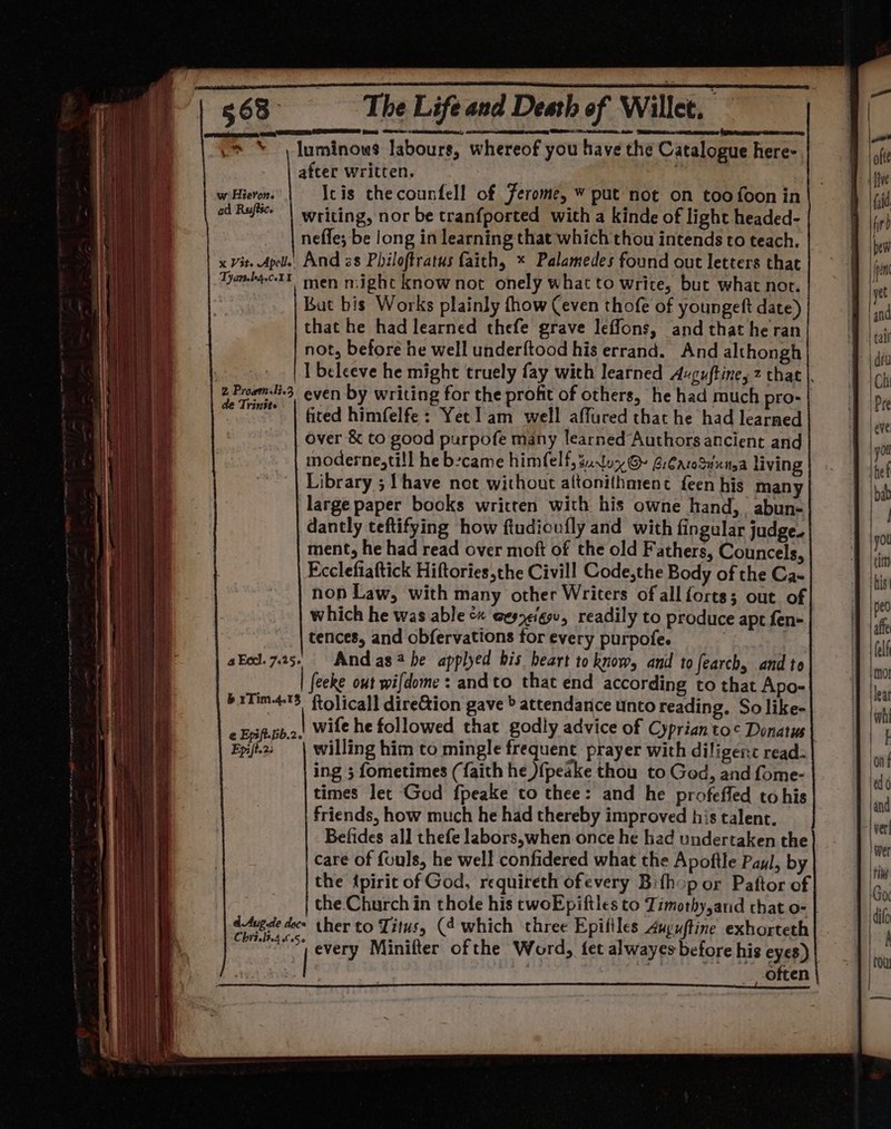 | after written. w Hieron. Icis thecounfell of Jerome, ¥ put not on too foon in od Rufte | writing, nor be tranfported with a kinde of light headed- neffe; be long in learning that which thou intends to teach, x Vit. Apel’ And zs Philoftratus faith, * Palamedes found out letters that TanbieXX men might know not onely what to write, but what not. But bis Works plainly fhow (even thofe of youngeft date) that he had learned thefe grave leffons, and that he ran not, before he well underftood his errand. And althongh >. | [beleeve he might truely fay wich learned Axguftine, 2 that |. 2 Proem-Hi-3, even by writing for the profit of others, he had much pro- | me | fited himfelfe: Yet lam well affured that he had learned over &amp; to good purpofe many learned Authors ancient and moderne,ti!l he became himfelf, guy @ GrCaroSvnitya living Library ; {have net without altonithment feen his many large paper books written with his owne hand, abun- dantly teftifying how ftudicufly and with fingular judge. ment, he had read over moft of the old Fathers, Councels, Ecclefiaftick Hiftories,the Civill Code,the Body of the Ca- non Law, with many other Writers of all forts; out of which he was able &amp;« gesy¢igsv, readily to produce apt fen- tences, and obfervations for every purpofe. akod. 7.25. And ashe applyed bis heart to know, and to fearch, and te feeke out wifdome : andto that end according to that Apo- b1Tim415 ftolicall direGion gave » attendarice unto reading. So like- Enfib.2.4 Wile he followed that godly advice of Cyprianto¢ Donatus c Epifelib.2. ee a, F | arg!) pap Fpi2: | willing him to mingle frequent prayer with diligenc read: ing ; fometimes (faith he ){peake thou to God, and fome- times let Ged fpeake to thee: and he profeffed to his friends, how much he had thereby improved his talent. Befides all thefe labors,when once he had undertaken the care of fouls, he well confidered what the Apoftle Paul, by the {piric of God, requireth ofevery Bifhop or Paftor of the. Church in thole his twoEpiftles to Timothy,and that o- | dAvede doce ther to Titus, (4 which three Epifiles Auguftine exhorteth nod very Minifter ofthe Word, fet alwayes before his eyes) often