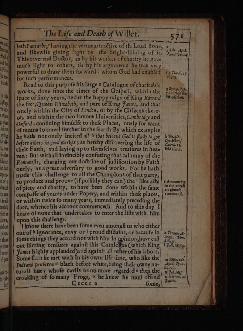 ven: But withall invincibly confuting that calumny of the | Romanifts, charging our doétrine of juftification by Faith | onely, as agceat adverfary to good works. Forhe hath | made this challenge to all the Champions of that party, || to produce and proove (if poflibly they can) the i like ats | § Amounting || of piety and charity, to have been done within the fame ppm compafle of yeares under Popery, and wichin thefe places, | 12000021. or within twice fo many years, immediately preceding the date, whence his account commenceth. And to this day I heare of none that undertakes to enter the lifts with him upon this challenge. I know there have been fome even amongft us who either | out of k ignorance, envy or ! proud difdaine, or becaufe in} k Tereme.4- {ome things they accord novwith him in gpinion,have catt! PF eh ec out flirting cenfures againit this Cataloftuc Cwhich King: 2 Ful Mofape’ Fames hi shly applauded)and againf? al! other of his iabors.| Some fi:h he met within his owne life time, who like the: im Pay. ese Indians preterre ™ blach before white,being their owne na- | 4! Tyan. turall hues whofe cavils he no more regardd ® cher the, ar ayy croaking ‘of fomany Frogs, ° he knew he mutt oF end 9 Hieron. ad\ Ccccc 2 -fome,|~ =~ 3