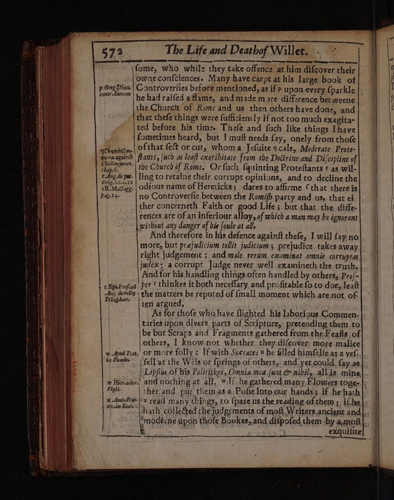fome, who while they take offence at him difcover their owneconfciencess Many have carpt at his large book of conti-Emom | had raifed a flame, and made more difference bet weene the Church of Rome and us then othershavedone, and that thefe things were fufficiently if not too much exagita- ted before his times Thefe and fuch like things Ihave fometimes heard, but I muft needs fay, onely from thofe achaebon.\ of that fe&amp; or cut, whoma Jefuiceacals, Moderate Prote- aycraagaintt flants, {uch as leaft exoribitare from the Doctrine.and Difcipline of aa the Church of Rome. Or fach f{quinting Proteftants ¢ as wil- rAug.de fs. | ling to retaine cheir. corrupt opinions, and to decline the Ov2g. [02 022 > ° ° sR.M.Gagg. | odious name of Hereticks; dares to affirme that there is Piaget 4. no Controverfie. between the Romifb party and us, that ei ther concerneth Faithor good Life; but that the. diffe- rences are of an inferiour alloy, of which a man may be ignorant without any danger of bis foule at all. And therefore in his defence againft thefe, I will fay no more, but prajudicium tollit judicium; prejudice takes away right judgement : and male rerun examinat omnis corruptas judex: acorrupt Judge never well examineth the truth. And for his handling thingsoften handled by others, Pro/- Aug develig | the matters be reputed of {mall moment which are.not of- Pelagbars «| ter argued. | As for thofe who haye flighted his laborious Commen- | taries upon divers parts of Scripture, pretending them to |be but Scraps and Fragments gathered from the-Feafts, of others, 1 know-not whether. they difcover, more malice wi Apud Pat. or more folly: If with Soerates 2 he filled himfelte.as a ve. ‘be Pheb | fell at the Wels or {prings of others,, and yet.could, fay.as Oh | Lipfius.of his Politickes, Omnia mea {unt &amp; nipil, allis mine, w Hieradve.! and nothing at all, w.lf he gathered many Flowers toge- Figil. * AmbiPre- 770300 Detite’s R -