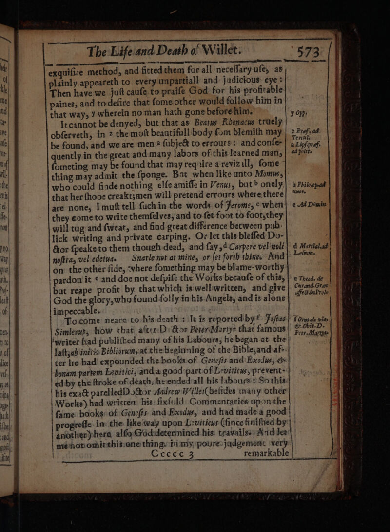 ea SOO LE LLLEL SED Nore 7 exec SED GSC aos exquifire method, and fitted chem for all neceflary ufe, as plainly appeareth to every unpartiall and: jadictous: eye: Then have we jut caufe to praife God for his profitable paines, and to defire that fome other would follow him in that way, Y wherein no man hath gone before him. Itcannot be denyed, but that as Beatus Rhenacus truely obferveth, in 2 the molt beautifull body fom blemifh may be found, and we are men: fubje&amp; to errours: and confer quently in the great and many labors of this learned man, {ometing may be found that may reqnire a revizall, fome thing may admit the fponge. Bat when like unto Momus, who could finde nothing elfe amiffe in Venus, but» onely that her fhooe creakt;men will pretend errours where there are none, I muft tell fuch in che words of Ferome, ¢ when they come to write themfel ves, and to fet foot to foot, they will tug and fweat, and find great difference between pub: lick writing and private carping. Or let this bleffed Do- &amp;or fpeaketo them though dead, and fay,4Carpere vel noli on the other fide, -vhere fomething may be blame- worthy pardon it ¢ and doe not defpife the Works becaufe of this, but reape profit by. that which is'welliwritten, and give God the glory,who found folly in his Angels, and is alone impeccable. | oh Tocome neare to:his death : It is reportedibyf: Fofias Simleruts how that aftceD Gor PeterMartyr that famous ‘writer Nad publifhed many of his Labours, he began at. the laftsab inidis Bibliarum,.at the beginning of che Biblesand af. ter he had! expounded the books.of Geriefis and Exodus, &amp; bonam-partem Levitici, and:a good part of Leviticus, prevent- ediby che froke of death, heendedsall his labours: So this: his exa@ parelledDo&amp;tor Aadrew Willer(Gefides many other Works) had written his fixfold: Commentaries upon the fame books: of Genefis and Exodus, and had madea good y Opps 2 Pref. ad Teri#l. a Lipf-praf. 4d polite b Phil.epad Usx0re ¢ Ad Dogin d M. avtialad: Leliunts € Theods de ménotiomilethisione thing, ii my, poore.jadgemenc ‘very Cccece 3 remarkable f Oratde wits ¢7.Obit-De {| Petr. Mareyss } ii