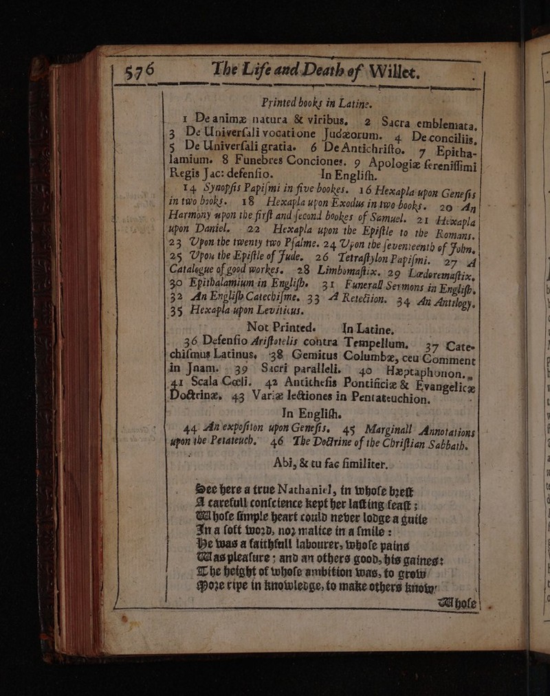 Printed books in Latine. 1 Deanimg natura &amp; viribus, 2 Sacra emblenmata 3 De Univerfali vocatione Juczorum. 4 Deconciliis, 5 De Univerfali gratia. 6 De Antichrifto. 7 Epitha- lamium. 8 Funebres Conciones. 9 Apologia fereniffim} Regis J ac: defenfio. In Englith. 14. Syaopfis Papi/mi in five bookes. 16 Hexapla upon Gene fis in two baoks.. 18 Hexapla upon Exodus in amo books. 20 Ayn! Harmony upon the firft and fecond bookes of Samuel. 2 Fteccapla | upon Daniel, 22 Hexapla upon the Epiftle to the Romans. | 23 Upon the twenty two Pfalme..24 Upon the fevenreenth of Fobn | 25 Upou the Epiftle of Fude. 26 Tetraftylon Papifmi. 27 | Catalogue of good workes. 28 Limbomaftix. 29 Ledoremaftix 30 Epithalamiumin Englifhe 31 Funerall Sermons in Englifp, 32 An EnghifoCatechifme. 33 4 Retetiion. 34 An Antilogy, 35. Hexapla-upon Leviticus. Not Printed. In Latine. 36 Defenfio Ariffotelis contra Tempellum, 37 Cate chifmus Latinus, 38, Gemitus Columba, ceu Comment in Jaam.. 39 Suacri paralleli. 40 Heptaphonon, . | 1 ScalaColi. 42 Antithefis Pontificie &amp; Evangelicz o&amp;cing, 43 Varie le&amp;iones in Pentateuchion. In Englith. 44: Anexpofiion upon Genefis, 45 Marginal Annotations upon the Petateuch, 46 The Doétrine of the Chriftian Sabbath. Abi, &amp; tu fac fimiliter, See here a true Nathaniel, tn whole brett A cavetull con{ctence kept ber latting-feat ; Ca hofe fimple heart could never lodge a quite - Sta (oft tvord, no2 malice tra {mile : 5c twas a faithfull labourer, tobole pains Gas pleature ; and an others good, his gaineg: The betght of whofe ambition was, to croty Hoe ripe tn knowledge, fo make others koiy: Ti hole = na A ER IN Lema TREN ce Ee ‘ oa Ce ale tee! ae adel’ “ae vent. a_i > ie = 2 ese _.6 ees lee, OC C6 — ae EE