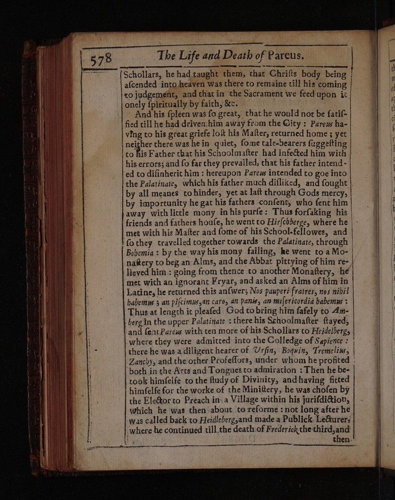 Schollars, he had taught them, that Chrifts body being ; afcended into heaven was there to remaine till his coming co judgement, and that in the Sacrament we feed upon ic. onely fpiritually by faich, &amp;c. And his {pleen was fo great, that he would not be fatif- fied till he had driven:him away from the Gity : Parews ha- ving to his great griefe lok his Malter, returned home ; yet neither there was hein quiet, fome cale-bearers fuggelting to fi Father chat his Schoolmafter had infeCted him with | his errors; and fo fac they prevailed, chat his father intend - | ed to difinherit him : hereupon Parews intended to goe into | the Palatinate, which his father much difliked, and fought | by all meanes tohinder, yet at laft chrough Gods mercy, by importunity he gat his fathers confent, who fent him | away with lictle mony in his purfe: Thus forfaking his | friends and fathers houfe, he went to Hir{chberge, where he | met with his Mafter and fome of his School-fellowes, and | fothey travelled together towards the Palatinate, through | Bobemia : by the way his mony failing, ke went to a Mo- | natery to beg an Alms, and the Abbat pittying of him re- lieved him : going from thence to another Monaftery, he met with an ignorant Fryar, and asked an Alms of him in Latine, he returned this anfwer; Nos pauperi fratres, nos nihil habemus 3 an pifcimus,an care, an panis, an milericordia habemus : Thus at length ic pleafed God to bring him fafely to 4m- bergin the upper Palatinate : there his Schoolmafter ftayed, and feat Pareus with ten more of his Schollars to Heidelberg, . where they were admitted into the Colledge of Sapience : there he was-adiligent hearer of Urfin, Boquin, Tremelins, ee ‘both in the Arts and Tongues to admiration : Then he be- took himfelfe to the ftudy of Divinity, and having fitted himfelfe for the worke of the Minittery, he was chofen by the Ele@orto Preach in: a Village within his jurifdi&amp;ion, which he was then about. to reforme : not long after he was called back to Heidleberg,and made a Publick. LeGurer; where he continued till.the death of Frederick the third,and | | then.