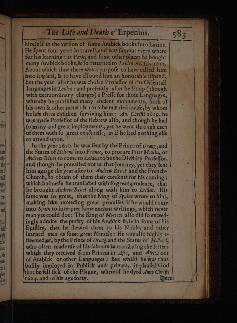 himfelf in the verfion of fome Arabick books into Latine. He {pent four years in travell,and was famous every where | for his learning : at Paris, and fome other places he bought many Arabick books,&amp; fo returned to Leiden An’Cb. 1612. About which time there was a purpofe to have called him into England, &amp; to have allowed him an honorable ftipend, but the year after he was chofen Profeffor of che Oriental! languages in Leidex : and prefently after he fet up (though with extraordinary charges) a Prefle for thofe Languages, | whereby he publifhed many ancient monuments, both of his own &amp; other mens: &amp; 1616.he married awife,by whom he left three children furviving him: An. Chrifti 1619. he was made Profeffor of the Hebrew alfo, and though he had fo many and great imployments, yet he went through each of them with fo great exa&amp;neffe, as if he had nothing elfe to attend upon. oe | In the year 1620. he was fent by the Prince of Orang and the States of Holland into France, to procure Peter Moulin, or Andrew Rivet to come to Leiden to be the Divihity Profeffor, { he brought Andrew Rivet along with him to Leiden. His | fame was fo great, thatthe King of Spaine wrote to him, | ‘making him exceeding great promifes if he would come. | into Spain to interpret fome ancient-writings, which never | man yet could doe: The King of Morocco alfo did fo exceed- | ingly admire the purity of his Arabick ftyle in fome of his | Epiftles, that he fhewed them to his Nobles and other | learned men as fome great Miracle: He was alfo highly e- fteemedgf, bythe Prince of Orang.and the States of Holland, who often made ufe of his labours in tranflating the letters whigh they received from Princesin Afiz, and Afrita out of Arabick or other Languages : But whilft he was thus bufily imployed: in Publick and- private,. it pleafed’God that he fell fick of che Plague, whereof he dyed’ Anno Chrifti '1624. and of his age forty. ere: :