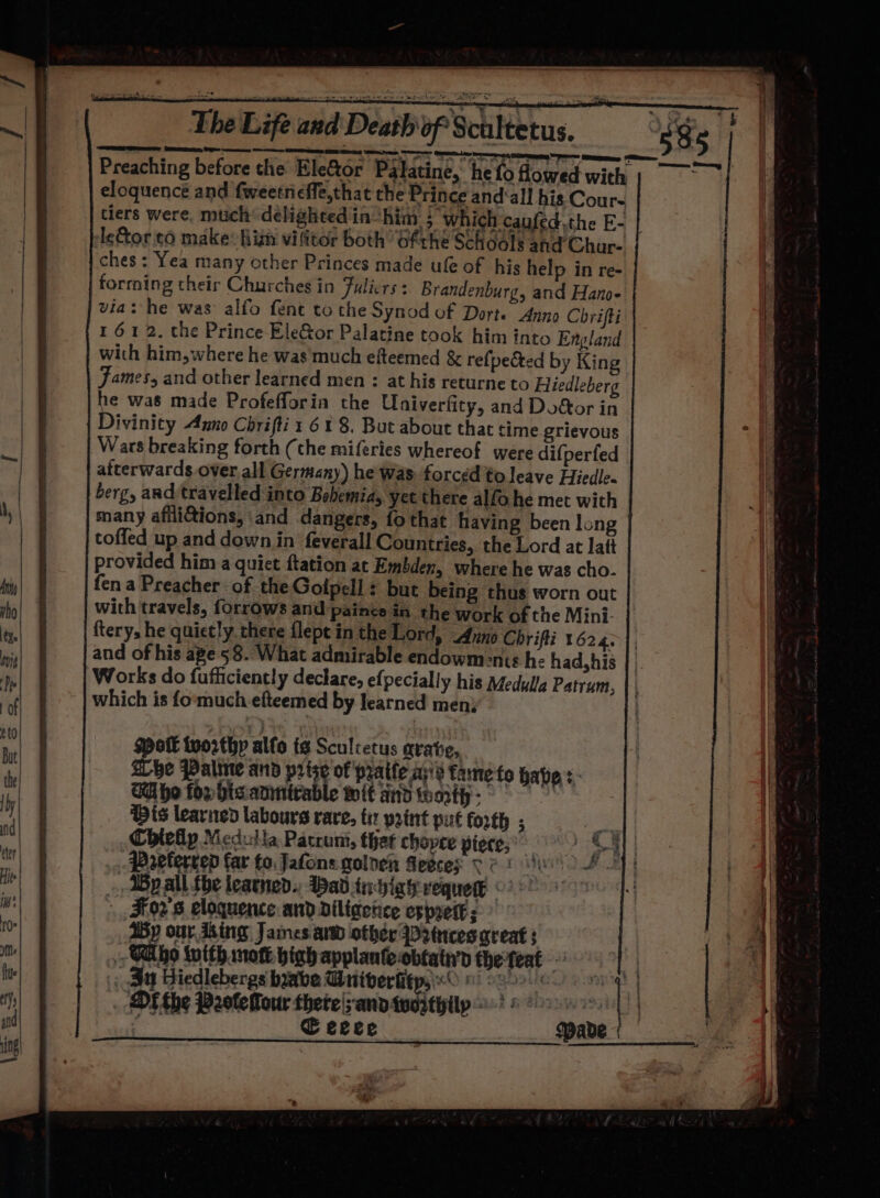 Preaching before the EleGor Palatine,’ he fo howed with id eloquence and fweetrieffe,that the Prince and‘all his Cour~ tiers were, mich delighted in ‘him } which caufed.the E- Igor 06 make: his vilitor both’ Gftrhe Schools and Char- ches: Yea many other Princes made ufe of his help in re- forming their Churches in Fulicrs : Brandenburg, and Hanoe via: he was’ alfo fent to the Synod of Dorte Anno Chrifti 161 2, the Prince EleGor Palatine took him into England with him, where he was much efteemed &amp; refpected by King James, and other learned men : at his returne to Hiedleberg he was made Profefforin the Univerfity, and Doftor in Divinity Anno Chrifti : 61 8. But about that time grievous Wars breaking forth (the miferies whereof were difperfed afterwards over. all Germany) he Was. forced'to leave Hiedle- berg, and travelled into Bebemia, yet there alfo he met with many afilictions, and dangers, {fo that having been long toffed up and down in feverall Countries, the Lord at latt provided him a quiet ftation ac Embden, where he was cho. fen a Preacher of the Golpell: but being thus worn out with travels, {orrows and paince in the work of the Mini- | fterys he quietly. there flept in the Lord, Anno Chrifti 1624. |, and of his ape 58. What admirable endowm:nts he had,his | | Works do fufficiently declare, efpecially his Medulla Patrum, || which is fo‘much efteemed by learned men; Hott tworthp alfo ig Sculcetus arate, She Palme and prize of paife ays tame fo haves. Whe fon hisianirable wit and worth - Dis learned labours rare, tix print put forth ; Chiehp Medulla Pacrumt, that chopce piece,” Prvlerrep far fo, Jafons golnen Heeces Ve 1 » ABpall fhe leatned.. ad tachiagevequere ©) © . , 5F02's eloquence and Diligence es prett ; My our King James aw other Drtncesaqreat : i Talo inith mott bigh applante obtaty’y the teat _ 3 Hiedlebergs babe University, 0 1) 300 : Di the P2otelour thete|;andiveityilp ©? 6 oe. | | , € ecee spade