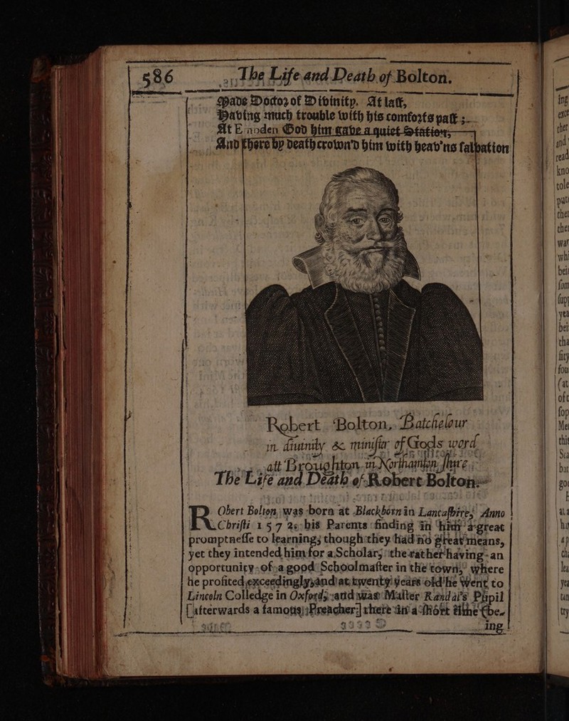 Having much trouble with his comforts pak ;. At E noden Good bint mabe a quict Statiey—@§ bere by death croton’ bin with beab'ns fal Li Rebert . Bolton, Batchelour in, drwerety Se muinifier of Gods word, ong yatt Broughton aNorthamipn jure. The'Life and Death of Robert Bolton Obert Bolton, was -born at -Blackborn in Lancefbire; Anno Ey cue 157 26bis Paremts :finding in ‘hin a’great promptneffe to learning; thoughithey had ino peat means, yet they intended. himfor aScholar; ‘ithe rather having-an opportunity.of;a good: Schoolmafter in the town,” where he profited exceedingly;andiat twenty’ years old'he Went to Lincoln Colledge in Oxfords and was Malter Razdai’s Papil [ atterwards a famons);Preacher;| there vii’ afhort tithe €be. Y eee | 493392 wy we Ing !