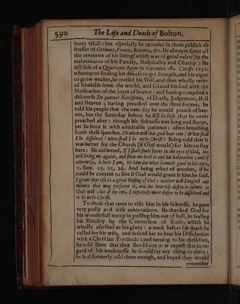 ‘boun tifull : but efpecially he exceeded in thofe publick di- ftrefles of Germany,France, Bohemia, ec. He alwayes {pent all the revenews of his living(which was of good valew )in the maintenance of his Family, Hofpicality and Charity : He: fell fick of a Quartane Ague in September An. Chrifti 1631. whereupon finding his difeafe to get ftrength,and his vigor to grow weaker,he revifed his Will,and then wholly retir- ed himfelfe from the world, and folaced his foul with the Meditation of the joyes of heaven : and having compiled.a difcourfe De quatuor Novifimis, of Death, Judgement, Hell and Heaven ; having preached over the three former, he told his people that the next day he would preach of hea- ven, bucthe Saturday before he fell fo fick that he never preached after : though his ficknefle was long and fharpe, yet he bore it with admirable patience: often breathing forth chefe fpeeches, Ob when will this good hour com! When foall Ibe diffolved ! when (ball I be with Chrift? Being told that it was better for the Church (if God would) for himto ftay here: He anfwered, If I foall finde favor in the eyes of Gods hee will bring me againe, and {hew me both it and his habitation 3 and if otberwije, lohere Iam, let him doe what feemeth good in bis eyes, 2»Sam. 15. 255.26. And being asked of another, ifhe could be content to live if God would grant it himshe faid, I grant that life is a great blefing of God: neither will Inegles?. any meanes that may preferve it, and doe heartily defire to {ubmit to Gods will ; but of the 1wos I infinitely more defire to be diffelved and to be with Chrifte | To thofe that came to vifit him In his ficknefle, he gave very godly and wife exhortations. He thanked God for his wonderfull mercy in pulltng him out of hell, in fealing his Miniftry by the Converfion of Souls; which he wholly afcribed to his glory: a week before his death he called for his wife, and defired her to bear his Diflolution with aChriftian Fortitude 3 and turning to his chrildren, hetold them that they fhould not ncw expe&amp; thatin re- gard of his weakeneffe he fhould{ay any thing to them 3 he had formerly cold them enough, and hoped they. would