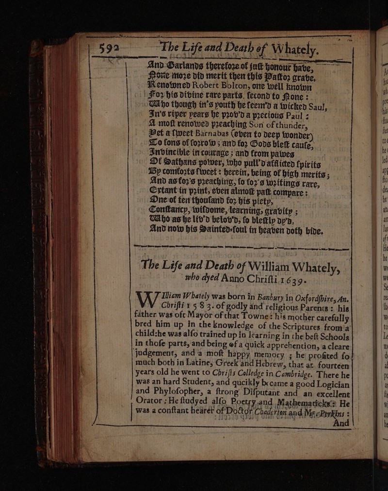 . | “The Life and Death of W hately. And Garlands therefore of jatt honour have, SPS Mtoe dtd merit then this Watkor crave, 4K enotoned Robert Bolcon, one well knoipn | For his divine rare parts, fecond to Pone : Cabo though in’s pouth hefeem's a twicken Saul, Jn’s riper pears he prov’ a preciotis Paul - A moft renowesd preaching Son of thunder, Het a fieet Barnabas (eben to Deep wonder) Lo fons of ferro ; and for Gods ble caufe, Sudincible in courage ; and from paves Dt Sathans potver, toho pull vatflicen fpirits Bp comforts {iveet: herein, being of hich merits ; And astor's preachirig, fo for's writings rare, Crtant ti print, eben alinok patk compare : Dne-of fei thouland fo2 his picty, Confarcy, wifoome, learning, gravity ; CAho as be lib'd belov'’d, fo blettlp op’n, And now bis Sainted-foul 1 heaven voth bive, (SO ieee? ERE Sage ES gee ESBS pen es Ge es SE Oe GREE moe eee i ey oR aces HE Se py eae ae BL PO pee, BEE! The Life and Death of William Whately, who dyed Anno Chrifti.1639. Win Whately was born in Banbury in Oxford(bire, An. Chrifli'r 5 8 3. of godly and religious Parents: his father was oft Mayor of that Towne? his mother carefully bred him up in the knowledge of the Scriptures froma child:he was alfo trained up in learning in the beft Schools judgement, anda moft happy memory ; hei profited fo much both in Latine, Greek and Hebrew, that ar fourteen years old he went to Chrijts Colledge in Cambridge. There he was an hard Student, and gucikly became a good Logician and Phylofopher, a ftrong’ Difputant and an excellent Orator; He fudyed alfo Poetry.and Mathematicks’? He was a conftant hearer of Doctor Chaderton and Me «RerRins : ) . ee eee = nT EE aT ou, a a Ey me RN at aa ma