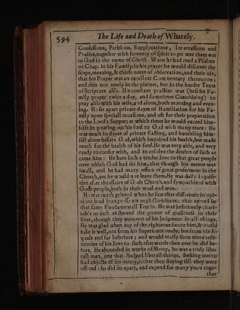 Het q ' | 7 ' i |! ' : it ; rh De i “ i ir 4 } a ; Ug : je j H : 4: f At gi eee + at i. F ] | Lean We) ae ti i. “Bl iw ler i ene yo4dp i vil mT) Wy ihe i He 1 4 | 1 it { ' te ‘9 ; 4 Hh a i aii. | | \pie ia ti | i . i j hit fl fi il { i ' p v al The Life and Death of Whately. TS ~ =n Confeffions, Petitions, Supplycations, Interceffions and to Godin the name of Chrift, Wacn he had read a Pfalme or Chap. in his Family,in his prayer he would difcover the: {cope,meaning,&amp; chiefe notes of obfervation,and their ufe, | that his Prayer was an excelleat Commentary thereupon; | of Scripture alfo. His conitant pra&amp;iee was (befides Fa- mily-prayer twice aday, and fometimes Catechizing) to pray alfo with his wife,ard alone,both morning and even- ing. Hz fec apart private dayes of Humiliation for his Fa- to the Lord’s Supper; at which times he would exceed him- {elfe in. pouring out his foul to God wich many tears: He was much in dayes of private Fafting, and humbling him- (elf alone before God,which impaired his healch,but made much. for the healch of his foul.He was:very able, and very ready toconfer with, and to refolve the doubts of fuch as over which God had fec-him, that though his means ‘was {mall, and. he had many offers of great preferment in the Church, yet he would not leave them.He was daily inquifi- tive af.er theaffaics of Gods Church,and fympathized with Gods people,both in their weal and woe. | H:was.much grieved when ihe faw-chaedifference in opi- nions bred ftranzgn:ffz aw ongt Caviitians,: that’agreed in H i table to {uch a8 fhewed the) power of godlinefs in their | lives, though they wereinot of his judgment in all things. take ic wel],not from his Superiours!onely; butfrom his:*E- guals and far Inferiors ; and would really. fhew more tefti- monies of his love to fuch.afterwards then ever he did be- fore. He abounded in works of Mercy, he wasia truly libe. rall man,.one that ftudyed liberall:things, ‘feeking'out'to: find objects. df his mercy,rather then ftaying till, they were offired : he did fer.apart, and expend for many years toge- ther —— ee ——— eee