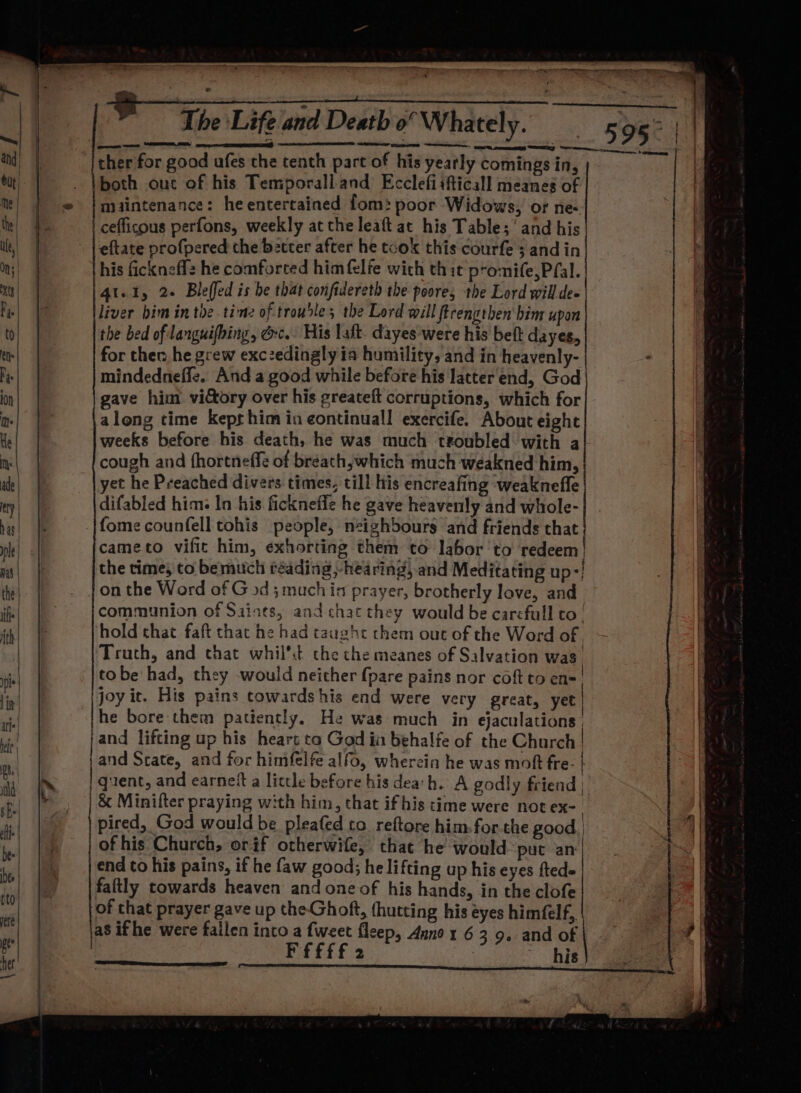 F The Life and Death o” Whately. a pmo Sy : aw ; % 7 ee a SIE and) ther for good afes the tenth part of his yearly comings in, : but |. both ouc of his Temporall and Ecclefiifticall meanes of | me | | © }maintenance: he entertained fom: poor Widows, or ne- t te) cefficous perfons, weekly at the leaft at his Table; ’ and his ip | | | eftate profpered the better after he took this courfe 3 andin ; On} his fickneffz he comforted him felfe with thit promife,Pfal. xt) | At.1, 2+ Bleffed is be that confidereth the poore, the Lord will de vee | liver him in the tine of trouble; the Lord will firengthen' bim upon to the bed of languifbing, ec. His laft- dayes were his beft dayes, ths for ther he grew exczedingly ia humility, and in heavenly- Pye mindedneffe. And a good while before his latter end, God ion gave him victory over his greateft corruptions, which for ts along time kept him in continuall exercife. About eight He weeks before his death, he was much troubled with a iy cough and fhortneffe of breath, which much weakned him, ade yet he Preached divers times, till his encreafing weaknefle ty difabled him: In his ficknefle he gave heavenly and whole- bis| fome counfell tohis people, neizhbours and friends that j rhe cameto vific him, exhorting them to labor ‘to redeem | msi the times to be much réading »hearing, and Meditating up-' the _ Jonthe Word of G od 3 much in prayer, brotherly love, and : +h | communion of Saints, and. chat they would be carefull to! kl hold that faft that he had taught chem out of the Word of, Truth, and that whil’t the che meanes of Salvation was ii tobe had, they would neither {pare pains nor coft to en- | in| joy it. His pains towards his end were very great, yet | | he bore them patiently. He was much in ejaculations | }and lifting up his heart ta God in behalfe of the Church | jand Scate, and for himfelfe alfo, wherein he was moft fre. | rf | quent, and earneft a little before his dea'h. A godly friend | r; |. &amp; Minifter praying with him, that if his time were not ex- | a jo pired, God would be pleafed to reftore him. forthe good. | 1 ig nf | of his Church, orif otherwife, that he would put an'| | a end to his pains, if he faw good; he lifting up his eyes ftede i be _ |faftly towards heaven and one of his hands, in the clofe ny ie of chat prayer gave up the-Ghoft, (hutting his eyes himfelf,, | ede as if he were failen into a {weet fleep, Anno x 6 3 9. and of 7 | | | FEF Ff 2 his |