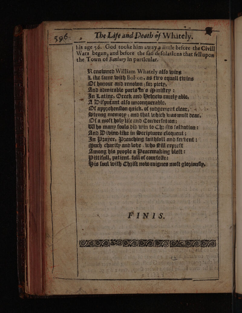 sg6- » Tbe Life and Death of Whately, Pare ese his age 56. God tooke him away.a little before the Civil] Wars began, and before’ the fad defolations that fell upon | | the Town of Banbury in particular. © ‘ ° | | | IR enotoned William Whately alfo twins: | |. Site fame twit Bol:on; as fire equal tiving | DE honour and renotwn : for piety, | And admirable parts tn's gintttry : | | In Latine, Oreck and Hebrew rarely able, A D ifputant.alfo unconquerable, reg &amp; DE apprebhenfion quick, of judgement clear;&gt; =: i&gt; Htrong memory ; and that which was molt dear, Of a molt holp life and Converfation; Ca be many fouls did win fo Chrifts falbation: And D ivine-like in Scriptures eloquent ; Sn Paper, Preaching faithful and fervent : Much charity andlove . who Hill erpreft Among bis people a Peacemaking bleft: Pittifnll, patient. full of courfeie: His foul with Chrift solv raignes moft qlorionlly, F | i Pay gs eae ey CATA OTATATS CLES aoe