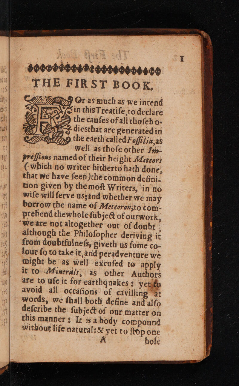 sonoddbesooogcedonesce THE FIRST BOOK, RN, ) Or as much as we intend Ve in thisTreatife,to declare =} the caufes of all thofeb o- =&gt; diesthat are generated in the earth called Fofiiia.as : well as thofe other Jm- preffions named of their height Adetcors ( which no writer hitherto hath done, that we have feen)checommon defini. tion given by the moft Writers, ‘in no wife will ferve ussand whether we may borrow the name of Meteorex;to com- prehend thewholefubje@ of ourwork, ‘weare notaltogether out of doubt ; although the Philofopher deriving it from doubtfulnefs, giveth us fome co- lour fo to take it, and peradventure we might be as well excufed to apply it to Minerals: as other Authors are to ufe it for earthquakes : yerto avoid all occdfions: of cavilling “at words, we fhall both define and alfo defcribe the fubje@ of our matter on chis manner ¢ Ic isa body compound without life natural: % yet to hop one A hole