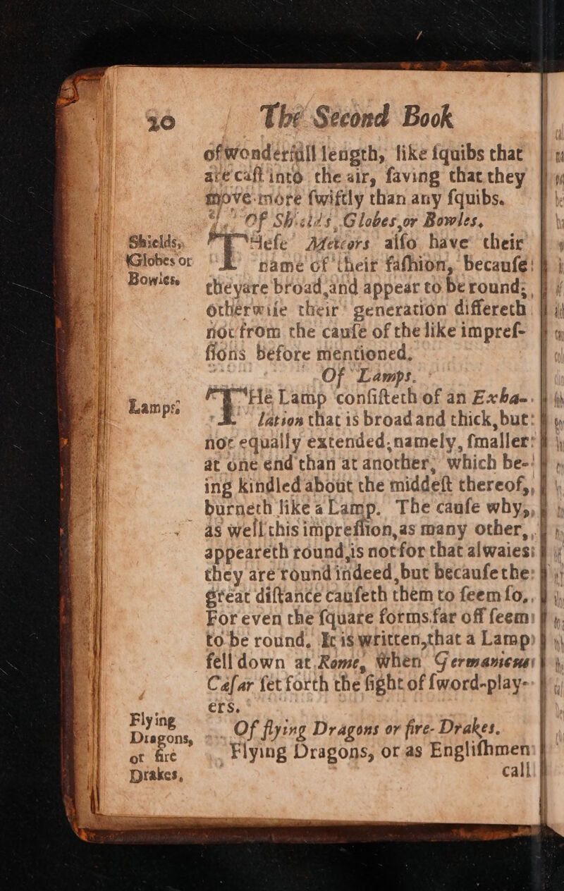 Shields, Globes or Bowles. Lamps. Fly ing Dragons, ot fire Drakes, The Second Book of Wonderfall length, like fquibs chat acecaff'into the sir, faving that they move-more fwiftly than any fquibs. Of Shcids Globes or Bowles, 4 Bac Metcors alfo have’ cheir theyare broad and appear to be round: Otherwiie their’ generation differeth novfrom the caufe of the like impref- fions before mentioned, Of Lamps. as well this imprefiton,as many other, a Sreat diftance caufeth them to feemfo, to be round. Icis written,that a Lamp Cafar fet forth the fight of {word-play- ers. Of flying Dragons or fire- Drakes. call