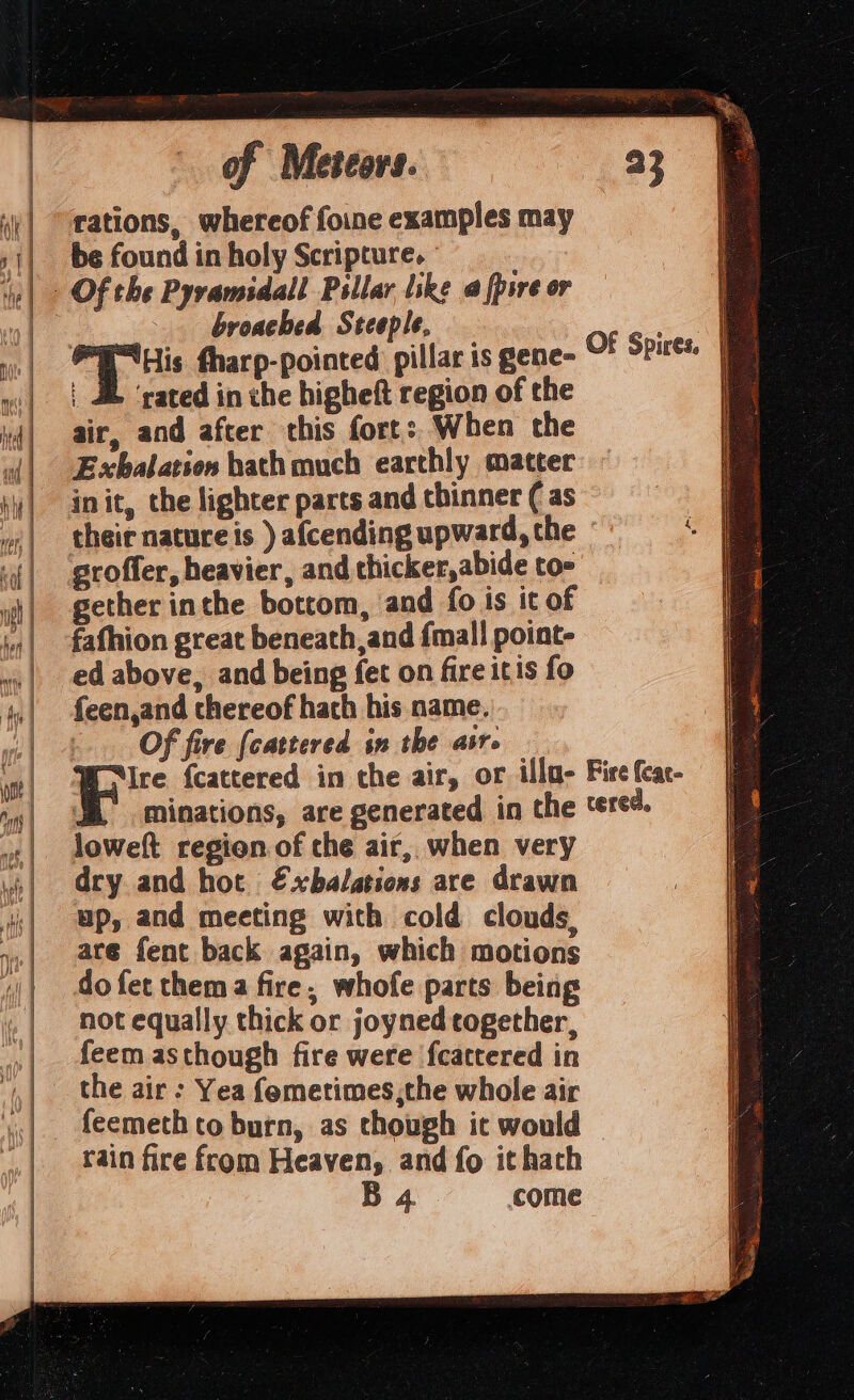 rations, whereof foine examples may be found in holy Scripture. ° broached Steeple, His fharp-pointed pillar is gene- | JE ‘rated in the higheft region of the air, and after this fort: When the Exbalation hath much earthly matter init, the lighter parts and thinner ( as groffer, heavier, and thicker,abide to- gether inthe bottom, and fo is it of fafhion great beneath, and {mall point- ed above, and being fet on fire itis fo feen,and thereof hach his name. -.. Of fire [cattered sn the air. Of Spires. |e loweft region of the air, when very dry and hot €xbalations are drawn up, and meeting with cold clouds are fent back again, which motions do fet thema fire, whofe parts being not equally thick or joyned together, feem asthough fire were fcattered in the air : Yea femetimes,the whole air rain fire from Heaven, and fo ithath B 4 come