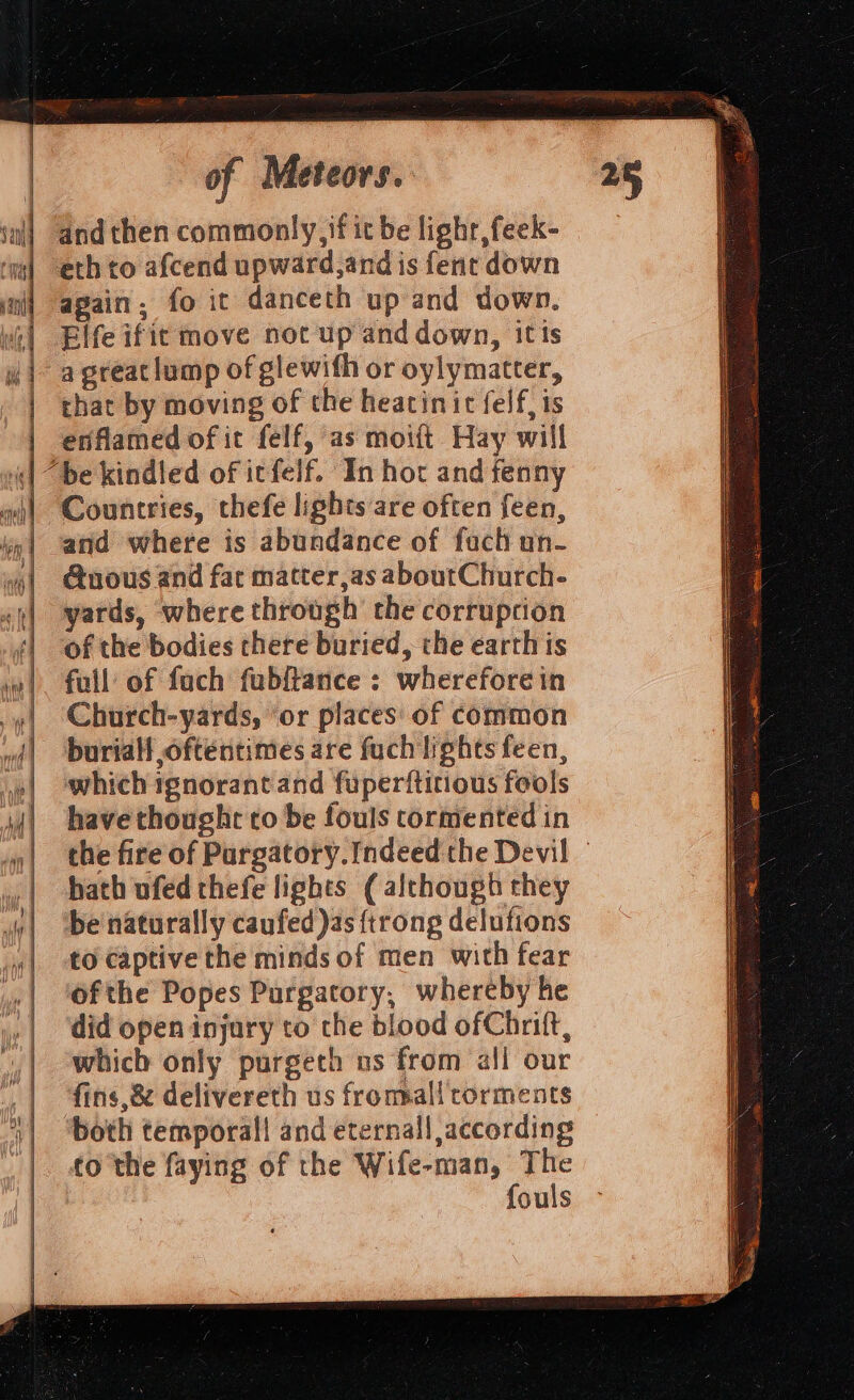 and then commonly, fit be lighr,feek- eth to afcend upward,and is fent down again, fo it danceth up and down. Elfe ifit move not up and down, it ts that by moving of the heacinic felf, is enflamed of it felf, as moift Hay will Countries, thefe lights are often feen, and where is abundance of fach on- @uous and fat matter,as aboutChurch- yards, where through the corruption of the bodies there buried, the earth is full of fach fubftance : whereforein Church-yards, ‘or places: of common buriall oftentimes are fuch lights feen, which ignorant and fuperitirious fools have thought to be fouls cormented in the fire of Pargatory.[ndeed the Devil © hath ufed thefe lights ( although they be naturally caufed)as {trong delufions to captive the minds of men with fear ofthe Popes Purgatory, whereby he did open injury to che blood of Chrift, which only purgeth ns from all our fins,&amp; delivereth us frommall corments both temporal! and eternall according to the faying of the Wife-man, The