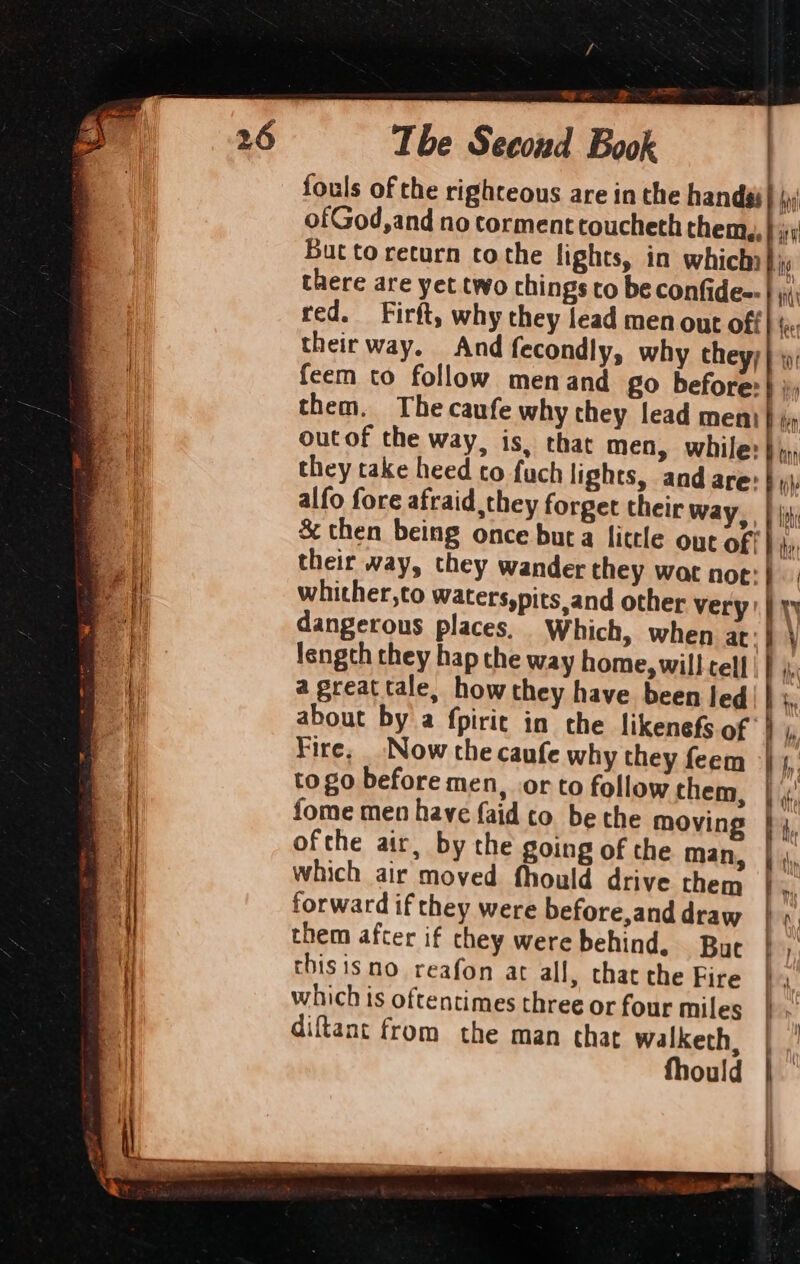 / i Tbe Secoud Book fouls of the righteous are in the handai| \: ofGod,and no torment troucheth them, } ii But to return tothe lights, in which ig there are yet two chings to be confidee-| y; red. Firft, why they lead men out of fee their way. And fecondly, why they; |; feem to follow menand go before: } }; them. The caufe why they lead meni} out of the way, is, that men, while: } py they take heed to fuch lights, and are:| alfo fore afraid they forget their way, | fii &amp; then being once bura little out off} 4, their way, they wander they wac noe: whither,to waters,pits,and other very | yy dangerous places, Which, when 4 } length they hap the way home, will cell | | a great tale, how they have been led about by a fpiric in the likenefs of ‘| Fire, Now the caufe why they feem | to go before men, orto follow them, | fome men have {aid co be the moving | ofthe air, by the going of the man, which air moved fhould drive them forward if they were before,and draw them after if they were behind, But thisisno reafon at all, that the Fire which ts oftentimes three or four miles diftant from the man that walketh, fhould ~~ *