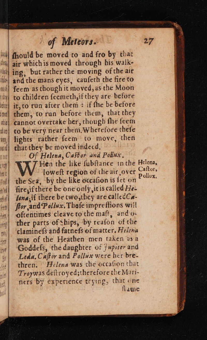 fhould be moved to and fro by that air whichis moved through his waik- |ing, but rather the moving ofthe air | and the mans eyes, caufeth che fire to | feem as though it moved, as the Moon ) to children feemeth,if they are before bal 4 4 &gt; iM] Rl fi it, to run after them : if fhe be before them, to run before them, that they cannot overtake her, though fhe feem co be very near them, Wherefore thefe lights rather feem to move, then mt) chacthey be moved indécd, ~ | Of Helena, Castor and Pollux, loweft region of the air over the Sea, by the like occafion is fet on fire,if there be one only, itis called He- lena.if there be cwo,they are callecCa- flor and Pollax, Thefe imprefiions will oftentimes cleave to the maft, and o- s| ther parts of Ships, ‘by reafon of the wy, | claminefs and fatnefs of matter, Helena in| was of the Heathen men taken esa ‘Goddefs, the daughter of jupiter and w| Leda.Caffor and Pollax were her bre- w| thren. Helena was che occafion that i| Troywas deitroyed;therefore the Mari- || mers by experience trying, that one | flame