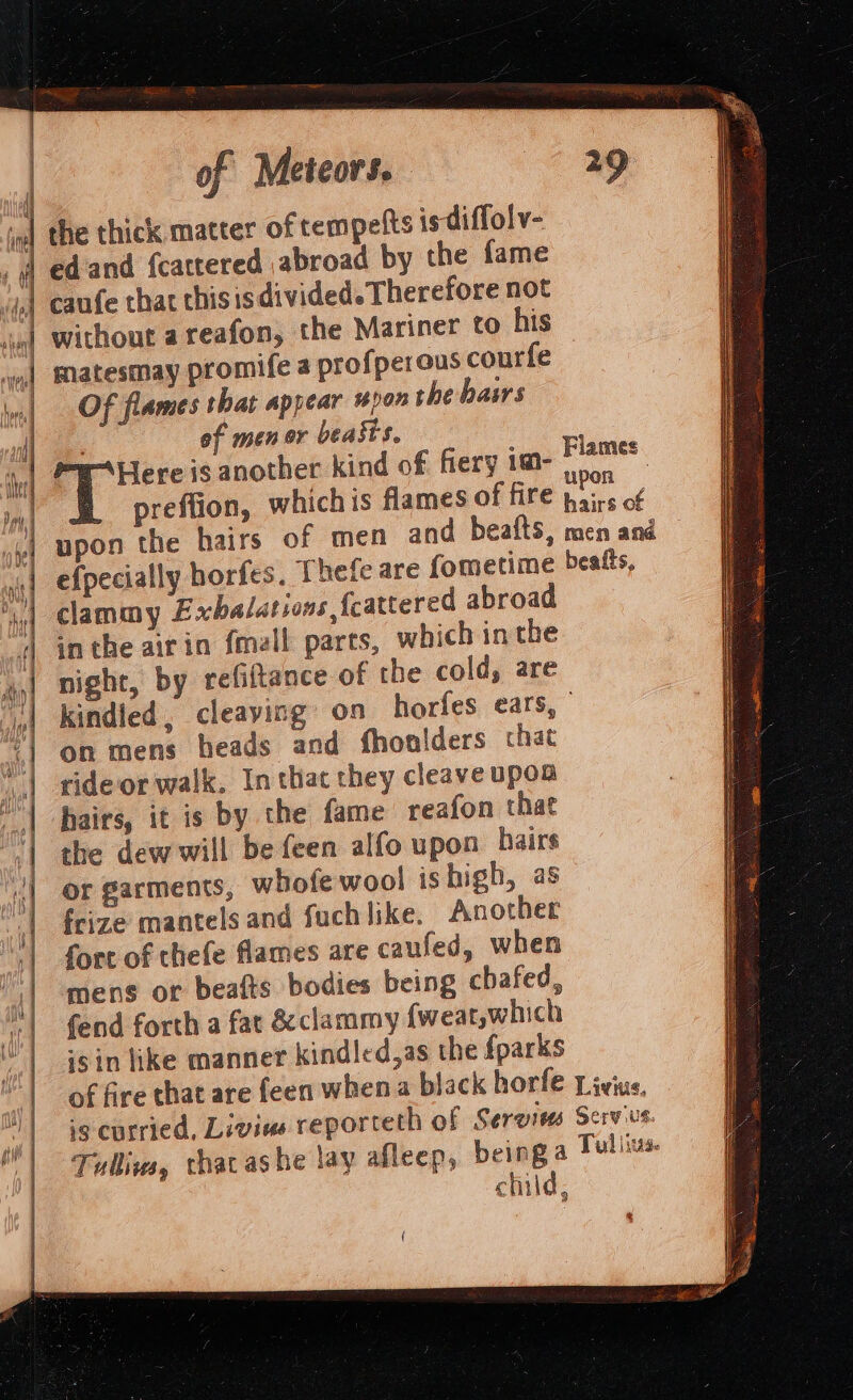 wal the thick matter of tempelts ts diffolv- , | edand fcactered abroad by the fame ij) caufe that chisis divided. Therefore not | without a reafon, the Mariner to his | matesmay promife a profperous courfe | Of flames that appear pon the basrs ee of men or beasts. ) Here is another kind of fiery im- _— 7 preffion, whichis flames of fife bis of | upon the hairs of men and beafts, men and | efpecially horfes, Thefe are fometime beatts, clammy Exbalations fcattered abroad inthe airin {mall pares, which inthe night, by refitance of the cold, are kindled, cleaying on horfes ears, | on mens heads and fhoniders chat ride or walk, In that they cleaveupoa hairs, it is by the fame reafon that the dew will be feen alfo upon hairs or garments, whofe wool ishigh, as feize mantels and fuchlike. Another fort of thefe flames are caufed, when mens or beafts bodies being chafed, fend forth a fat &amp;eclammy {weat,which ‘sin like manner kindled,as the fparks of fire that are feen when a black horfe Livius, -e curried, Livins reporteth of Serwiss Servius. Tullivs, thacas be lay afleep, being a Tullius child, MY ay Fig (0, | fi ! aiypt iW lef iH Ag is vy if } ais a ty? \W hi iN A | \ Dy A