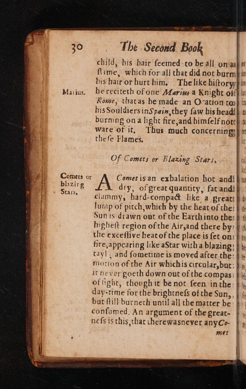 Matsijus. child, his hair feemed-to be all on‘gahe flime, which for all thae did not barm)} bis bairorhurt him. | Thelike hiftoryy! he reciteth of one ALarins a Knight off Rowse, thatas he made an Ovation ron} i his SouldiersinSpain,they faw hisheadi} o burning ona light fire,and himfelf nott) » ware of it, Thus much concernings}: thefe Flames. | Cometisan exhalation hot andi} dry, of great quantity, fac andi} climmy, hard-compacét like a greati lump of pitch, which by the heat of the: } ¢ Sun ts drawn out of the Earthinto the: § ¢ higheft region of the Air,and there by, } the exceflive heat of the place is fet ont | fire,appearing like aStar with a blazing: } j tayl, and fometitme is moved after the: it never goeth down out of the compas: offight, thoughit bé not feen inthe day-time for the brightnefs of the Sun, but fill burnech until all the matter be confumed. An argument of the great- nefs is this,thac cherewasnever anyCo-