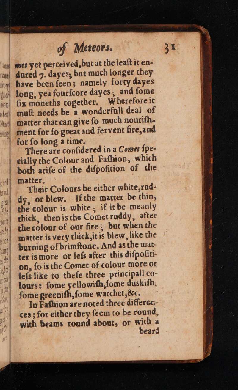 | | Oni tba lon i i) hy HN ry =—- a =&gt; — of Meteors. mee yet perceived, but at the leaft ic en- dured 7. dayes; but much longer they have been {een; namely forty dayes long, yea fourfcore dayes , and fome fix moneths together. Wherefore it muft needs be a wonderfull deal of matter that can give fo much nourifh- ment for fo gveatand fervent fire,and for fo long a time. There are confidered in a Comet {pe- cially the Colour and Fafhion, which both arife of the difpofition of the matter. Their Colours be either white,rud- dy, orblew. If the matter be thin, the colour is white , if icbe meanly thick, thenisthe Comet ruddy, after che colour of our fire; but when the matter is very thick,itis blew, like the burning of brimftone. And as the mat- terismore or lefs after this difpofiti- on, fois the Comet of colour more or lefs like to thefe three principall co- lours: fome yellowifh,fome duskifh, fome greenifh,fome watchet,&amp;c. In Fafhion are noted three differen- ces ; for either they feem co be round, with beams round abour, or with a beard