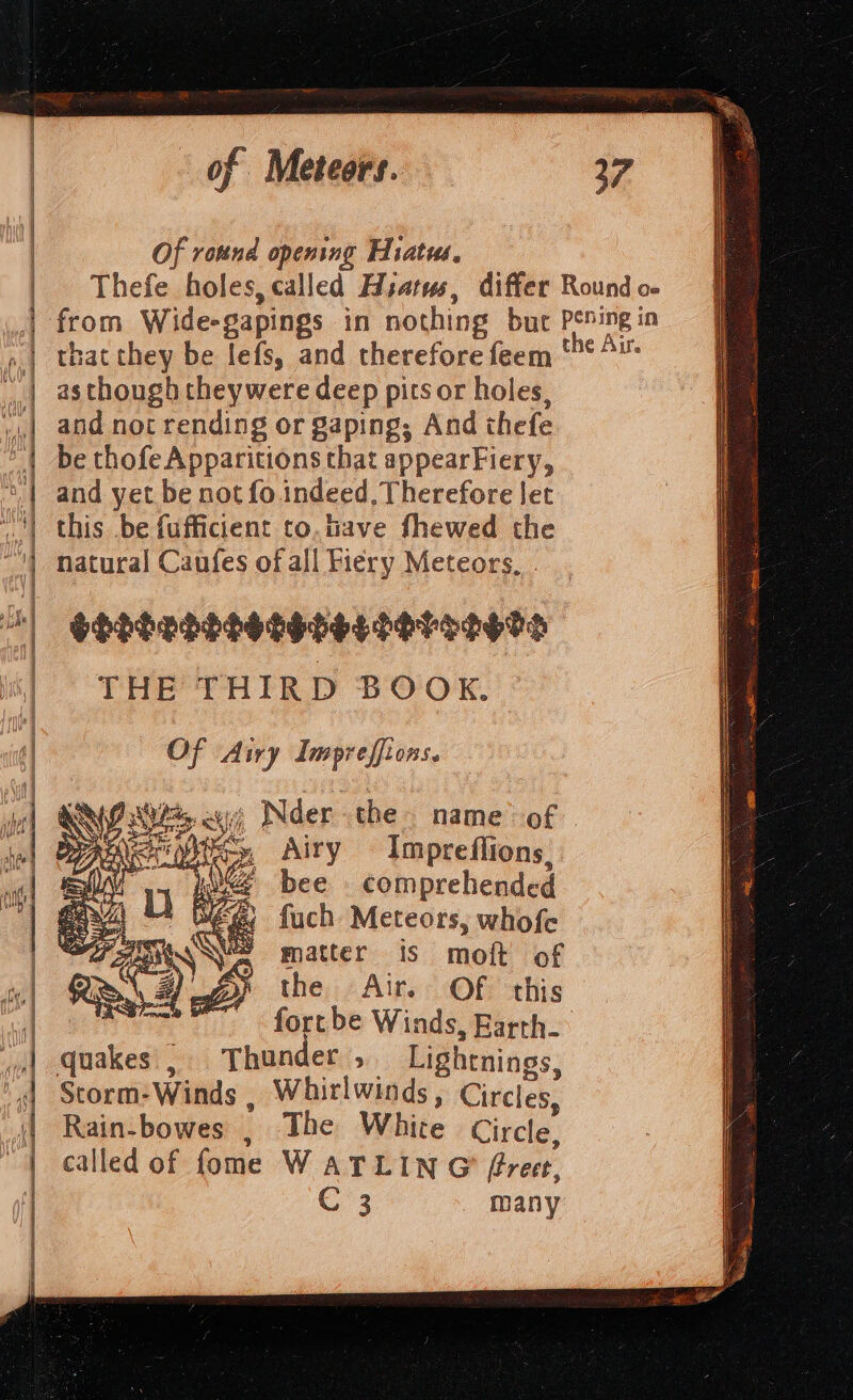 Of round opening Hiatus. that they be lefs, and therefore feem as though theywere deep pits or holes, and not rending or gaping; And thefe be thofe Apparitions that appearFiery, and yet be not fo. indeed. Therefore Jet this be fufficient to.tiave fhewed the natural Caufes of all Fiery Meteors, - SHhSESHHHSEHSGES SH TOD ETS THE THIRD BOOK. Of Airy Impreffions. ANP ie ayy Nder the name’ of | bee . comprehended fuch Meteors, whofe matter is moft of the Air. Of this fortbe Winds, Earth. , Thunder, Lightnings, Storm:Winds , Whitlwinds, Circles, Rain-bowes , The White Circle, called of fome WATLING (freee, C3 many