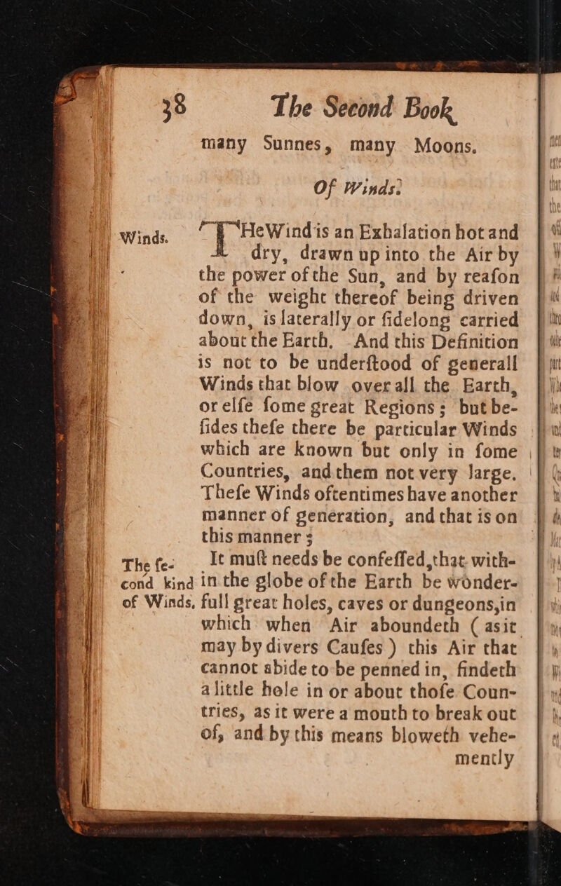 many Sunnes, many Moons. Of Winds. 1) winds. Be ea ath an Exbalation hot and he dry, drawn up into the Air by the power ofthe Sun, and by reafon of the weight thereof being driven down, is laterally or fidelong carried about the Earth, And this Definition is not to be underftood of generall Winds that blow overall the Earth, orelfe fome great Regions; but be- fides thefe there be particular Winds which are known but only in fome Countries, andthem not very Jarge. Thefe Winds oftentimes have another manner of generation, and that ison this manner Thefe. It mult needs be confeffed that. with- cond kind in the globe of the Earth be wonder- of Winds, full great holes, caves or dungeons,in which when Air aboundeth (asit may by divers Caufes ) this Air that cannot abide to be penned in, findeth alittle hole in or about thofe Coun- tries, as it were a mouth to break out of, and by this means bloweth vehe- mently