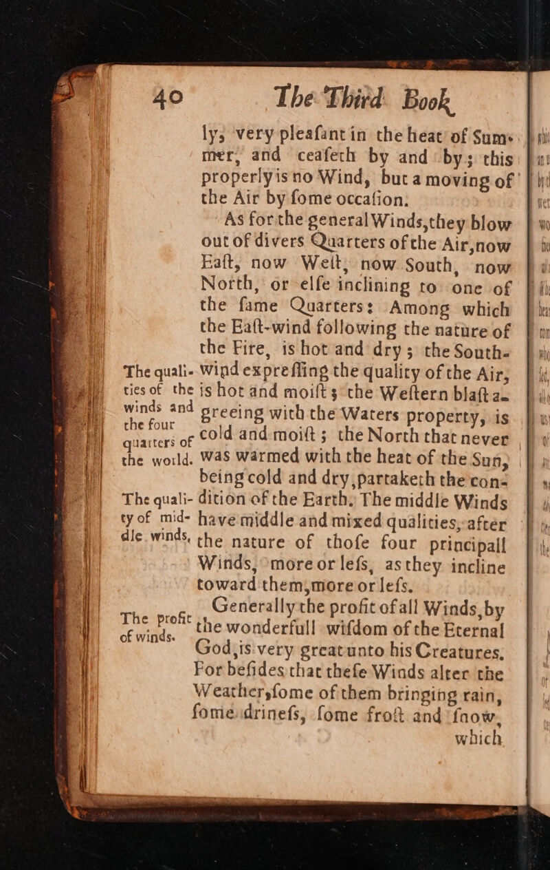 The Third: Book ly, very pleafantin the heat’ of Sums mer, and ceafeth by and by; this properlyisno Wind, but a moving of the Air by fome occafion: As forthe general Winds,they blow out of divers Quarters of the Air,now Raft, now Weit, now South, now North, or elfe inclining to one of the fame Quarters: Among which the Eaft-wind following the natire of the Fire, is hot and dry; the South- The quali- Wind expre fling the quality of the Air, tiesof the js hot and moilts the Weftern bla(t a— winds and sreeing with the Waters property, is che four So tdi@adenpit ; the North that never quarters of 3 the world. Was warmed with the heat of the Sun, being cold and dry, partaketh the con- The quali- dition of the Earth, The middle Winds tyof mid- have middle and mixed quilities,-aftéer dic.winds. the nature of thofe four principall Winds, more or lefs, asthey incline toward them,more or lefs. Generally the profit ofall Winds, by the wonderfull wifdom of the Eternal God,is:very greatunto his Creatures, For befides that thefe Winds alter the Weathersfome of them bringing rain, fomedrinefs, fome frof and ‘faow. which The proft of winds.