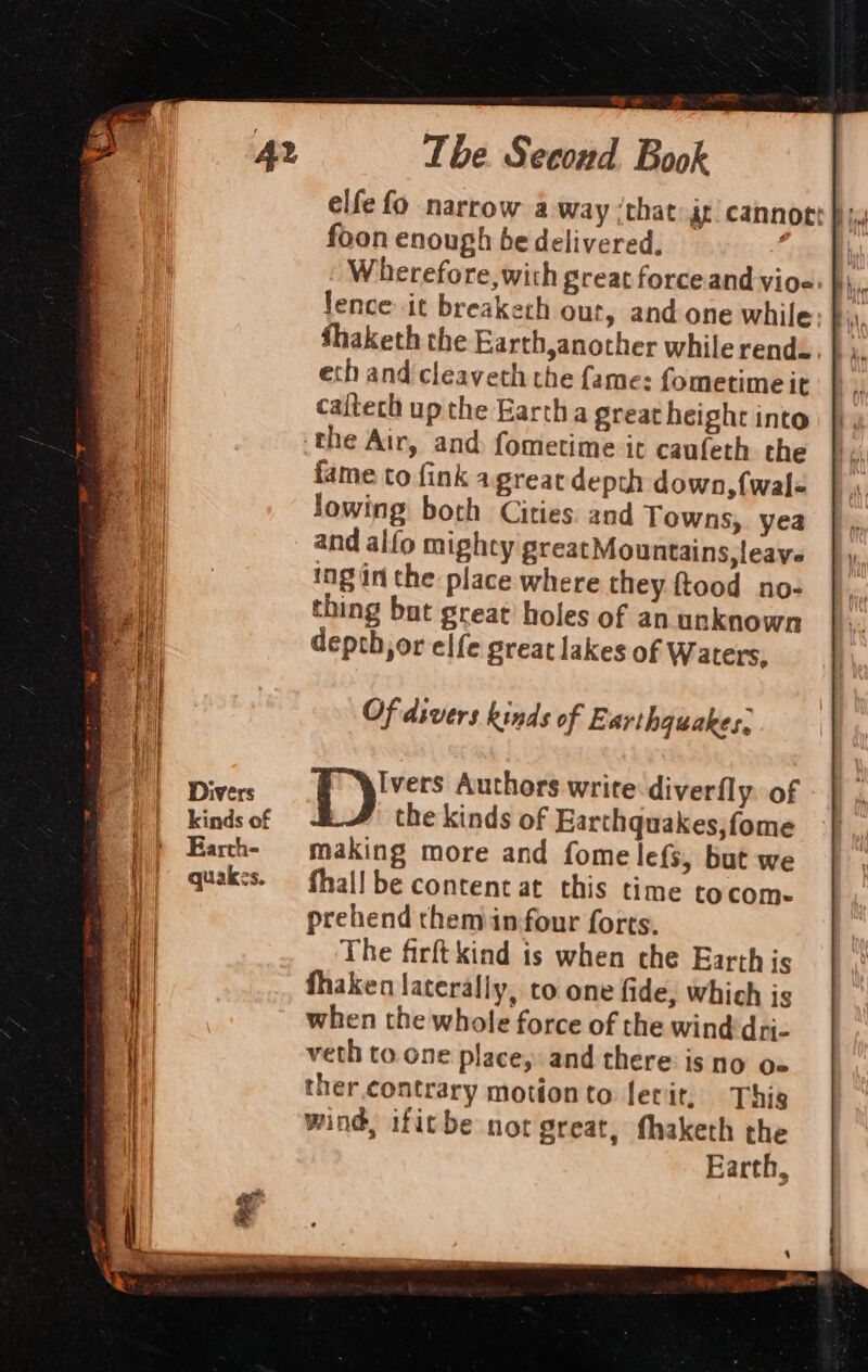 Divers kinds of Earth- quakes. y The Second Book foon enough be delivered. Wherefore, with great force and vioe lence it breakech out, and one while eth and cleavech the fame: fometime it caftech up the Earth a great height into fame to fink agreatdepth down, {wal lowing both Cities. and Towns, yea and alfo mighty great Mountains, leave ing in the place where they ftood no- thing but great’ holes of an unknown depth,or elfe great lakes of Waters, Of divers kinds of E arthguakes, sp hr Authors write diverfly. of the kinds of Earthquakes, fome making more and fome lef{s, but we fhal! be content at this time tocom- prehend chemin four forts. The firft kind is when che Earth is fhaken laterally, co one fide, which is when the whole force of the wind dri- veth to one place, and there: is no o« ther.contrary motionto lerit, This wind, ifitbe not great, fhaketh the Earth,