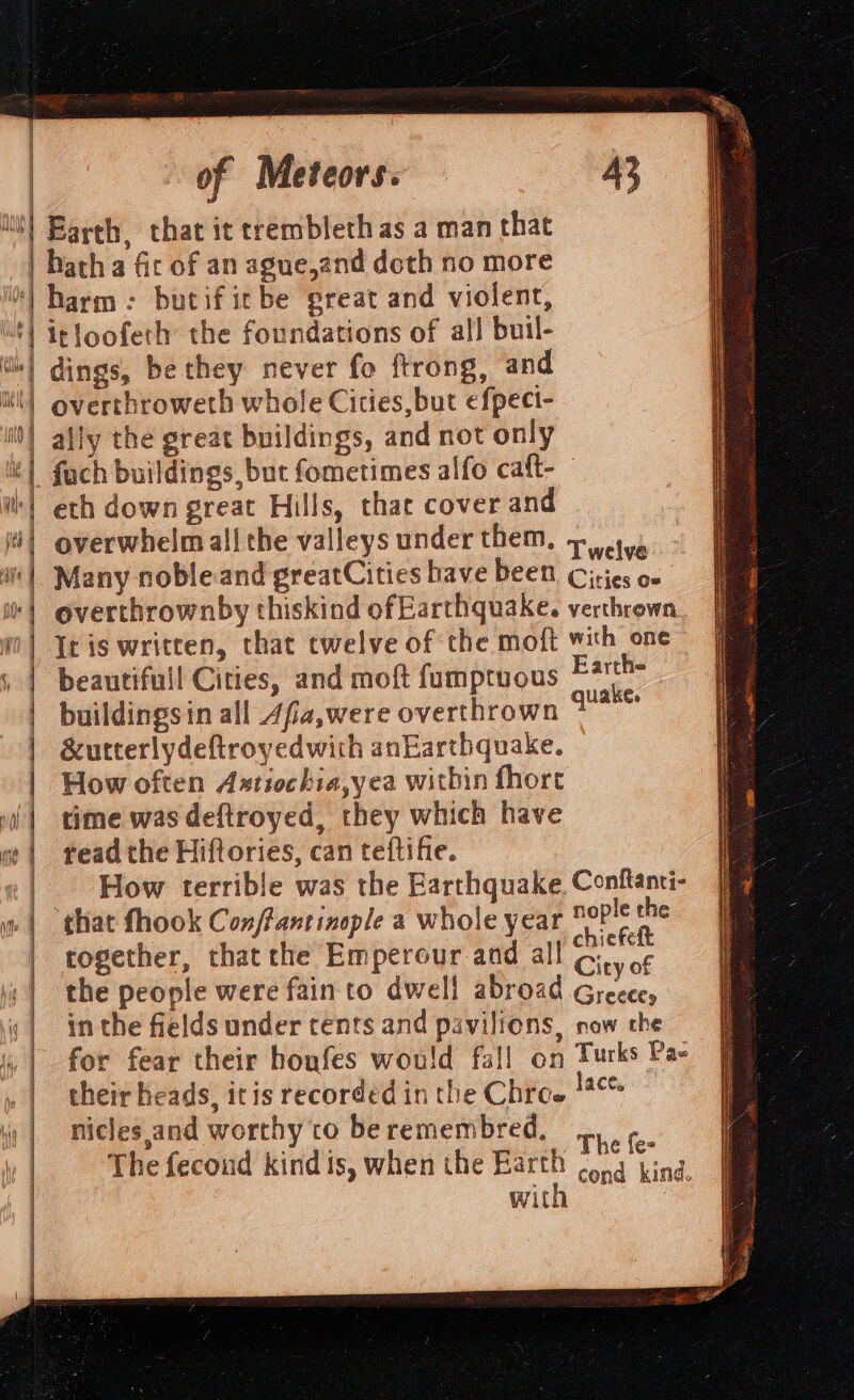 ‘it) Barth, that it trrembleth as a man that | hatha fir of an ague,and doth no more *) harm: butificbe great and violent, ‘) irloofeth: the foundations of all buil- | dings, be they never fo ftrong, and | overthroweth whole Cities, but efpeci- ally the great buildings, and not only fach buildings but fometimes alfo caft- eth down great Hills, that cover and ) N | | i 41 overwhelm all the valleys under them. + cya | Many nobleand greatCities have been. Cities o« ‘| overthrownby thiskind ofEarthquake. verthrown ‘| Iris written, that twelve of the moft with one | beautifull Cities, and moft fumptuous ety buildingsin all Afia,were overthrown zea | | | i | | &amp;utterlydeftroyedwith anEarthquake. How often Astiochia,yea within fhore time was deftroyed, they which have read the Hiftories, can teftifie. How terrible was the Barthquake. Conftanti- : ,oay nople the that fhook Conffantinople a whole year ohiefelt together, that the Emperour and all G,, o¢ the people were fain to dwell abroad Greece, in the fields under tents and pavilions, now the for fear their honfes would fall on yi Pas dace, t } i l pe i Aft { \ { A iM) , | their heads, itis recorded inthe Chree niclesand worthy to beremembred. ,, | ¢. a6 ig The fecond kind is, when the Barth ¢.4 kind. Witt Hf ! Gi ) fi v if 7]